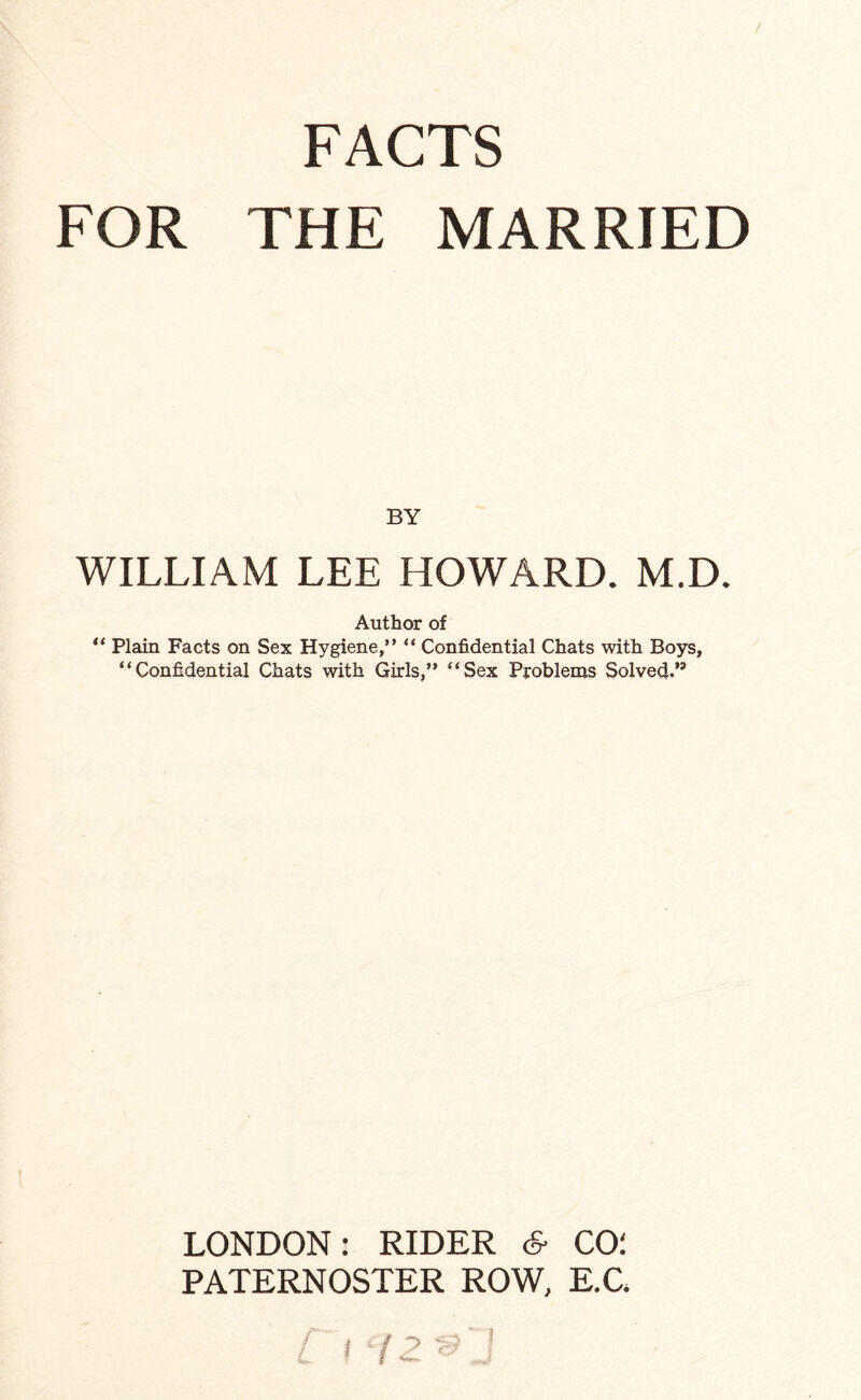 FACTS FOR THE MARRIED BY WILLIAM LEE HOWARD. M.D. Author of “ Plain Facts on Sex Hygiene,” “ Confidential Chats with Boys, “Confidential Chats with Girls,” “Sex Problems Solved.” LONDON: RIDER 6- CO: PATERNOSTER ROW, E.C.