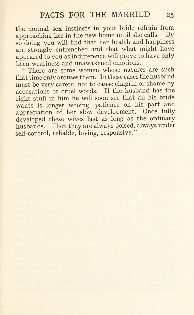 the normal sex instincts in your bride refrain from approaching her in the new home until she calls. By so doing you will find that her health and happiness are strongly entrenched and that what might have appeared to you as indifference will prove to have only been weariness and unawakened emotions. “ There are some women whose natures are such that time only arouses them. In these cases the husband must be very careful not to cause chagrin or shame by accusations or cruel words. If the husband has the right stuff in him he will soon see that all his bride wants is longer wooing, patience on his part and appreciation of her slow development. Once fully developed these wives last as long as the ordinary husbands. Then they are always poised, always under self-control, reliable, loving, responsive.''