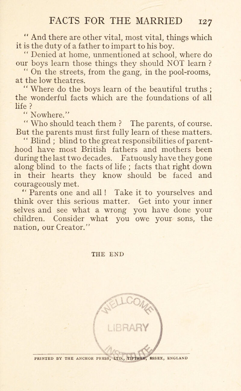 “ And there are other vital, most vital, things which it is the duty of a father to impart to his boy. “ Denied at home, unmentioned at school, where do our boys learn those things they should NOT learn ? “ On the streets, from the gang, in the pool-rooms, at the low theatres. “ Where do the boys learn of the beautiful truths ; the wonderful facts which are the foundations of all life ? “ Nowhere/' “ Who should teach them ? The parents, of course. But the parents must first fully learn of these matters. “ Blind ; blind to the great responsibilities of parent¬ hood have most British fathers and mothers been during the last two decades. Fatuously have they gone along blind to the facts of life ; facts that right down in their hearts they know should be faced and courageously met. “ Parents one and all ! Take it to yourselves and think over this serious matter. Get into your inner selves and see what a wrong you have done your children. Consider what you owe your sons, the nation, our Creator. THE END