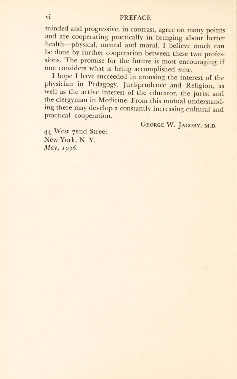 minded and progressive, in contrast, agree on many points and are cooperating practically in bringing about better health physical, mental and moral. I believe much can be done by further cooperation between these two profes¬ sions. The promise for the future is most encouraging if one considers what is being accomplished now. I hope I have succeeded in arousing the interest of the physician in Pedagogy, Jurisprudence and Religion, as well as the active interest of the educator, the jurist and the clergyman in Medicine. From this mutual understand¬ ing there may develop a constantly increasing cultural and practical cooperation. George W. Jacoby, m.d. 44 West 72nd Street New York, N. Y. May, 1936.