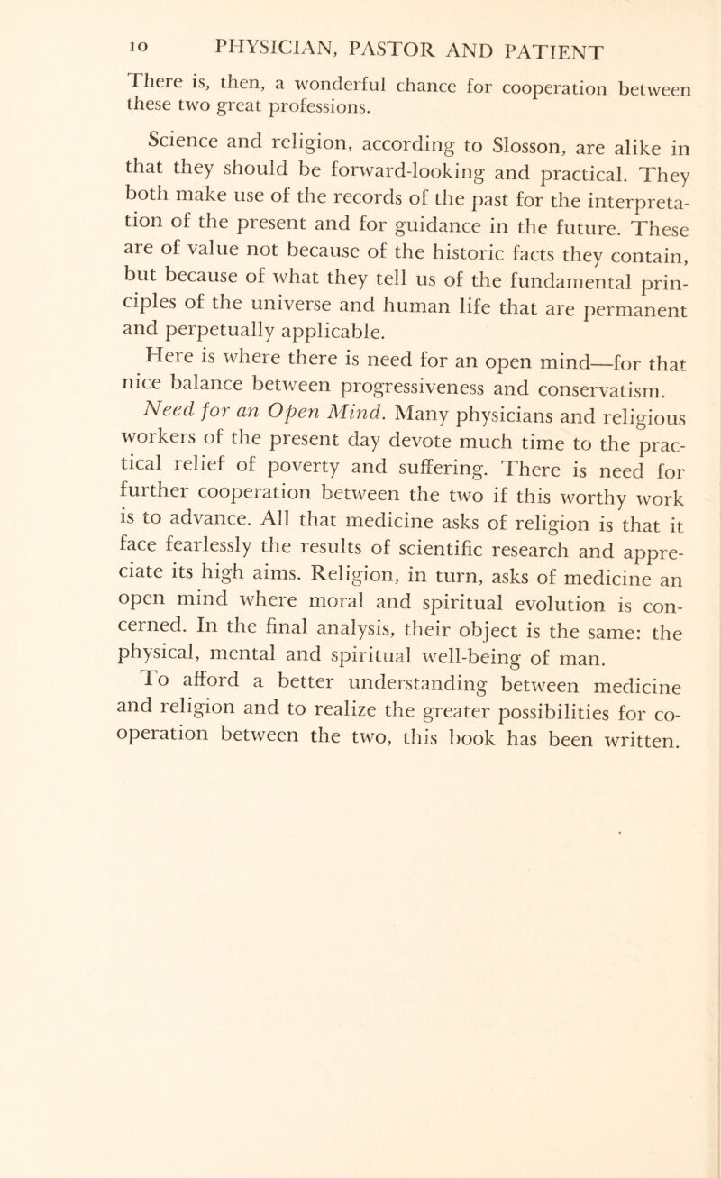 There is, then, a wonderful chance for cooperation between these two great professions. Science and religion, according to Slosson, are alike in that they should be forward-looking and practical. They both make use of the records of the past for the interpreta¬ tion of the present and for guidance in the future. These are of value not because of the historic facts they contain, but because of what they tell us of the fundamental prin¬ ciples of the universe and human life that are permanent and perpetually applicable. Here is where there is need for an open mind—for that nice balance between progressiveness and conservatism. Need for an Open Aiind. Many physicians and religious workers of the present day devote much time to the prac¬ tical relief of poverty and suffering. There is need for further cooperation between the two if this worthy work is to advance. All that medicine asks of religion is that it face fearlessly the results of scientific research and appre¬ ciate its high aims. Religion, in turn, asks of medicine an open mind where moral and spiritual evolution is con¬ cerned. In the final analysis, their object is the same: the physical, mental and spiritual well-being of man. To afford a better understanding between medicine and religion and to realize the greater possibilities for co¬ operation between the two, this book has been written.