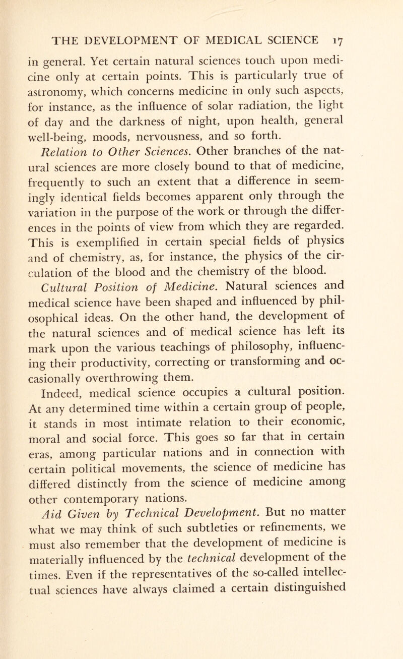 in general. Yet certain natural sciences touch upon medi¬ cine only at certain points. This is particularly true of astronomy, which concerns medicine in only such aspects, for instance, as the influence of solar radiation, the light of day and the darkness of night, upon health, general well-being, moods, nervousness, and so forth. Relation to Other Sciences. Other branches of the nat¬ ural sciences are more closely bound to that of medicine, frequently to such an extent that a difference in seem¬ ingly identical fields becomes apparent only through the variation in the purpose of the work or through the differ¬ ences in the points of view from which they are regarded. This is exemplified in certain special fields of physics and of chemistry, as, for instance, the physics of the cir¬ culation of the blood and the chemistry of the blood. Cultural Position of Medicine. Natural sciences and medical science have been shaped and influenced by phil¬ osophical ideas. On the other hand, the development of the natural sciences and of medical science has left its mark upon the various teachings of philosophy, influenc¬ ing their productivity, correcting or transforming and oc¬ casionally overthrowing them. Indeed, medical science occupies a cultural position. At any determined time within a certain group of people, it stands in most intimate relation to their economic, moral and social force. This goes so far that in certain eras, among particular nations and in connection with certain political movements, the science of medicine has differed distinctly from the science of medicine among other contemporary nations. Aid Given by Technical Development. But no matter what we may think of such subtleties or refinements, we must also remember that the development of medicine is materially influenced by the technical development of the times. Even if the representatives of the so-called intellec¬ tual sciences have always claimed a certain distinguished