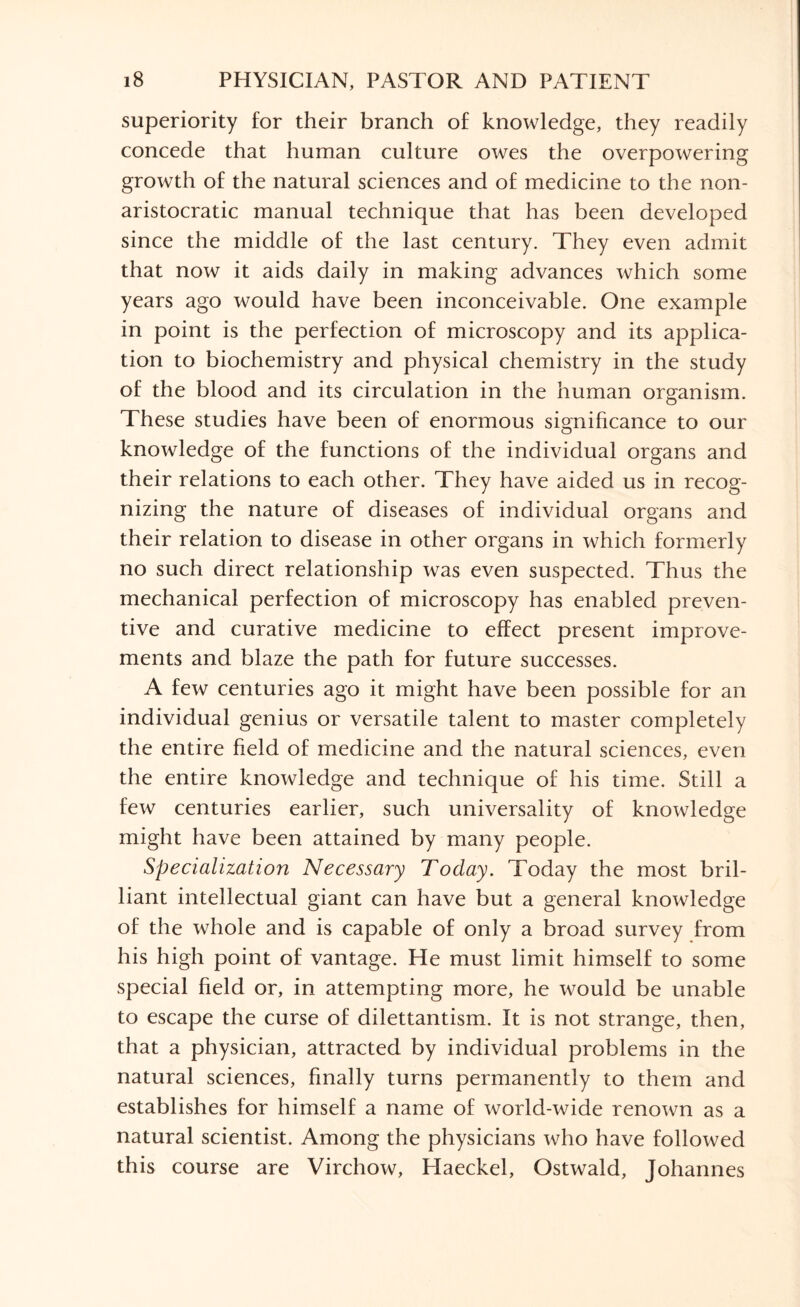 superiority for their branch of knowledge, they readily concede that human culture owes the overpowering growth of the natural sciences and of medicine to the non- aristocratic manual technique that has been developed since the middle of the last century. They even admit that now it aids daily in making advances which some years ago would have been inconceivable. One example in point is the perfection of microscopy and its applica¬ tion to biochemistry and physical chemistry in the study of the blood and its circulation in the human organism. These studies have been of enormous significance to our knowledge of the functions of the individual organs and their relations to each other. They have aided us in recog¬ nizing the nature of diseases of individual organs and their relation to disease in other organs in which formerly no such direct relationship was even suspected. Thus the mechanical perfection of microscopy has enabled preven¬ tive and curative medicine to effect present improve¬ ments and blaze the path for future successes. A few centuries ago it might have been possible for an individual genius or versatile talent to master completely the entire field of medicine and the natural sciences, even the entire knowledge and technique of his time. Still a few centuries earlier, such universality of knowledge might have been attained by many people. Specialization Necessary Today. Today the most bril¬ liant intellectual giant can have but a general knowledge of the whole and is capable of only a broad survey from his high point of vantage. He must limit himself to some special field or, in attempting more, he would be unable to escape the curse of dilettantism. It is not strange, then, that a physician, attracted by individual problems in the natural sciences, finally turns permanently to them and establishes for himself a name of world-wide renown as a natural scientist. Among the physicians who have followed this course are Virchow, Haeckel, Ostwald, Johannes