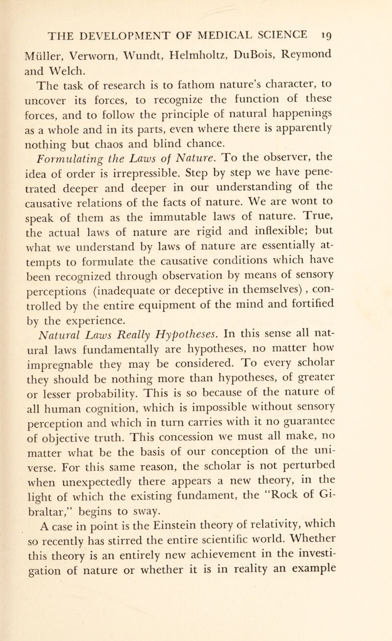 Muller, Verworn, Wundt, Helmholtz, DuBois, Reymond and Welch. The task of research is to fathom nature’s character, to uncover its forces, to recognize the function of these forces, and to follow the principle of natural happenings as a whole and in its parts, even where there is apparently nothing but chaos and blind chance. Formulating the Laws of Nature. To the observer, the idea of order is irrepressible. Step by step we have pene¬ trated deeper and deeper in our understanding of the causative relations of the facts of nature. We are wont to speak of them as the immutable laws of nature. True, the actual laws of nature are rigid and inflexible; but what we understand by laws of nature are essentially at¬ tempts to formulate the causative conditions which have been recognized through observation by means of sensory perceptions (inadequate or deceptive in themselves), con¬ trolled by the entire equipment of the mind and fortified by the experience. Natural Laws Really Hypotheses. In this sense all nat¬ ural laws fundamentally are hypotheses, no matter how impregnable they may be considered. To every scholar they should be nothing more than hypotheses, of greater or lesser probability. This is so because of the nature of all human cognition, which is impossible without sensory perception and which in turn carries with it no guarantee of objective truth. This concession we must all make, no matter what be the basis of our conception of the uni¬ verse. For this same reason, the scholar is not perturbed when unexpectedly there appears a new theory, in the light of which the existing fundament, the “Rock of Gi¬ braltar,” begins to sway. A case in point is the Einstein theory of relativity, which so recently has stirred the entire scientific world. Whether this theory is an entirely new achievement in the investi¬ gation of nature or whether it is in reality an example