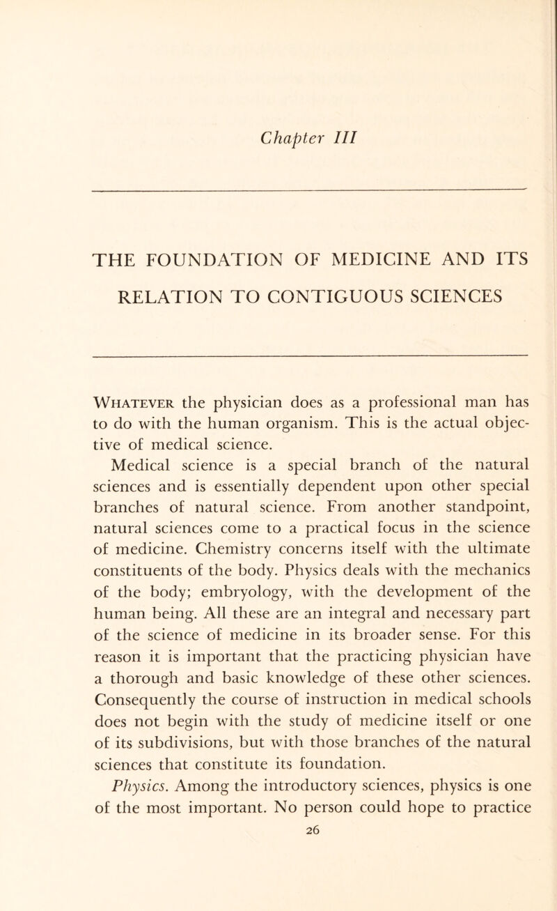 Chapter III THE FOUNDATION OF MEDICINE AND ITS RELATION TO CONTIGUOUS SCIENCES Whatever the physician does as a professional man has to do with the human organism. This is the actual objec¬ tive of medical science. Medical science is a special branch of the natural sciences and is essentially dependent upon other special branches of natural science. From another standpoint, natural sciences come to a practical focus in the science of medicine. Chemistry concerns itself with the ultimate constituents of the body. Physics deals with the mechanics of the body; embryology, with the development of the human being. All these are an integral and necessary part of the science of medicine in its broader sense. For this reason it is important that the practicing physician have a thorough and basic knowledge of these other sciences. Consequently the course of instruction in medical schools does not begin with the study of medicine itself or one of its subdivisions, but with those branches of the natural sciences that constitute its foundation. Physics. Among the introductory sciences, physics is one of the most important. No person could hope to practice