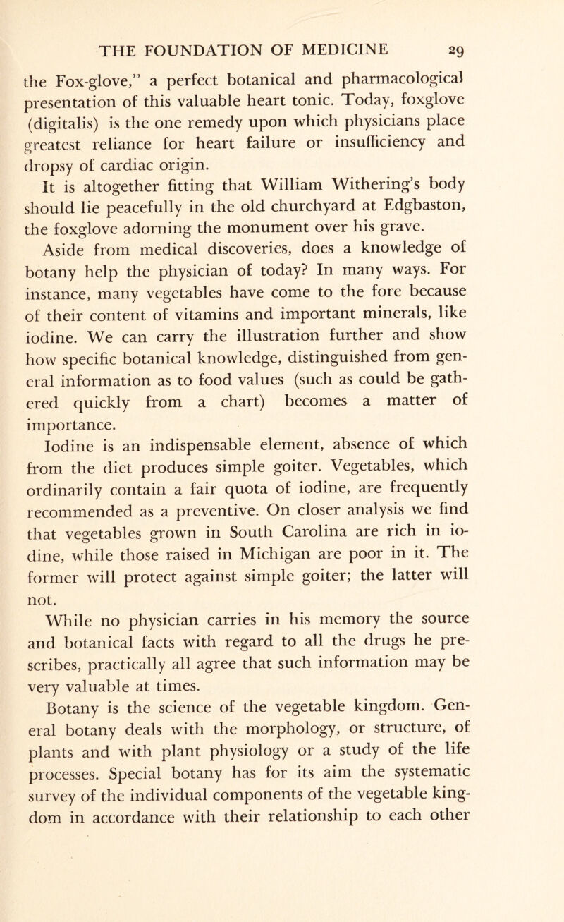 the Fox-glove, a perfect botanical and pharmacological presentation of this valuable heart tonic. Today, foxglove (digitalis) is the one remedy upon which physicians place greatest reliance for heart failure or insufficiency and dropsy of cardiac origin. It is altogether fitting that William Withering’s body should lie peacefully in the old churchyard at Edgbaston, the foxglove adorning the monument over his grave. Aside from medical discoveries, does a knowledge of botany help the physician of today? In many ways. For instance, many vegetables have come to the fore because of their content of vitamins and important minerals, like iodine. We can carry the illustration further and show how specific botanical knowledge, distinguished from gen¬ eral information as to food values (such as could be gath¬ ered quickly from a chart) becomes a matter of importance. Iodine is an indispensable element, absence of which from the diet produces simple goiter. Vegetables, which ordinarily contain a fair quota of iodine, are frequently recommended as a preventive. On closer analysis we find that vegetables grown in South Carolina are rich in io¬ dine, while those raised in Michigan are poor in it. The former will protect against simple goiter; the latter will not. While no physician carries in his memory the source and botanical facts with regard to all the drugs he pre¬ scribes, practically all agree that such information may be very valuable at times. Botany is the science of the vegetable kingdom. Gen¬ eral botany deals with the morphology, or structure, of plants and with plant physiology or a study of the life processes. Special botany has for its aim the systematic survey of the individual components of the vegetable king¬ dom in accordance with their relationship to each other