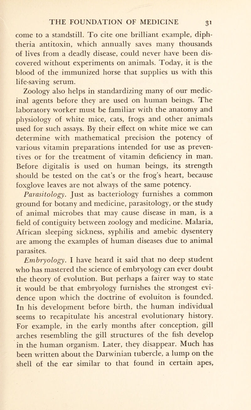 come to a standstill. To cite one brilliant example, diph¬ theria antitoxin, which annually saves many thousands of lives from a deadly disease, could never have been dis¬ covered without experiments on animals. Today, it is the blood of the immunized horse that supplies us with this life-saving serum. Zoology also helps in standardizing many of our medic¬ inal agents before they are used on human beings. The laboratory worker must be familiar with the anatomy and physiology of white mice, cats, frogs and other animals used for such assays. By their effect on white mice we can determine with mathematical precision the potency of various vitamin preparations intended for use as preven¬ tives or for the treatment of vitamin deficiency in man. Before digitalis is used on human beings, its strength should be tested on the cat’s or the frog’s heart, because foxglove leaves are not always of the same potency. Parasitology. Just as bacteriology furnishes a common ground for botany and medicine, parasitology, or the study of animal microbes that may cause disease in man, is a field of contiguity between zoology and medicine. Malaria, African sleeping sickness, syphilis and amebic dysentery are among the examples of human diseases due to animal parasites. Embryology. I have heard it said that no deep student who has mastered the science of embryology can ever doubt the theory of evolution. But perhaps a fairer way to state it would be that embryology furnishes the strongest evi¬ dence upon which the doctrine of evoluiton is founded. In his development before birth, the human individual seems to recapitulate his ancestral evolutionary history. For example, in the early months after conception, gill arches resembling the gill structures of the fish develop in the human organism. Later, they disappear. Much has been written about the Darwinian tubercle, a lump on the shell of the ear similar to that found in certain apes,