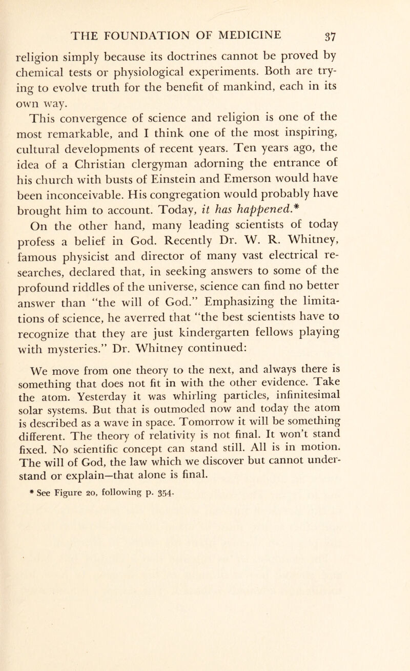 religion simply because its doctrines cannot be proved by chemical tests or physiological experiments. Both are try- ins: to evolve truth for the benefit of mankind, each in its own way. This convergence of .science and religion is one of the most remarkable, and I think one of the most inspiring, cultural developments of recent years. Ten years ago, the idea of a Christian clergyman adorning the entrance of his church with busts of Einstein and Emerson would have been inconceivable. His congregation would probably have brought him to account. Today, it has happened * On the other hand, many leading scientists of today profess a belief in God. Recently Dr. W. R. Whitney, famous physicist and director of many vast electrical re¬ searches, declared that, in seeking answers to some of the profound riddles of the universe, science can find no better answer than “the will of God.” Emphasizing the limita¬ tions of science, he averred that “the best scientists have to recognize that they are just kindergarten fellows playing with mysteries.” Dr. Whitney continued: We move from one theory to the next, and always there is something that does not fit in with the other evidence. Take the atom. Yesterday it was whirling particles, infinitesimal solar systems. But that is outmoded now and today the atom is described as a wave in space. Tomorrow it will be something different. The theory of relativity is not final. It won’t stand fixed. No scientific concept can stand still. All is in motion. The will of God, the law which we discover but cannot under¬ stand or explain—that alone is final. * See Figure 20, following p. 354.