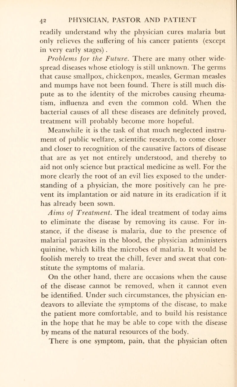 readily understand why the physician cures malaria but only relieves the suffering of his cancer patients (except in very early stages) . Problems for the Future. There are many other wide¬ spread diseases whose etiology is still unknown. The germs that cause smallpox, chickenpox, measles, German measles and mumps have not been found. There is still much dis¬ pute as to the identity of the microbes causing rheuma¬ tism, influenza and even the common cold. When the bacterial causes of all these diseases are definitely proved, treatment will probably become more hopeful. Meanwhile it is the task of that much neglected instru¬ ment of public welfare, scientific research, to come closer and closer to recognition of the causative factors of disease that are as yet not entirely understood, and thereby to aid not only science but practical medicine as well. For the more clearly the root of an evil lies exposed to the under¬ standing of a physician, the more positively can he pre¬ vent its implantation or aid nature in its eradication if it has already been sown. Aims of Treatment. The ideal treatment of today aims to eliminate the disease by removing its cause. For in¬ stance, if the disease is malaria, due to the presence of malarial parasites in the blood, the physician administers quinine, which kills the microbes of malaria. It would be foolish merely to treat the chill, fever and sweat that con¬ stitute the symptoms of malaria. On the other hand, there are occasions when the cause of the disease cannot be removed, when it cannot even be identified. Under such circumstances, the physician en¬ deavors to alleviate the symptoms of the disease, to make the patient more comfortable, and to build his resistance in the hope that he may be able to cope with the disease by means of the natural resources of the body. There is one symptom, pain, that the physician often