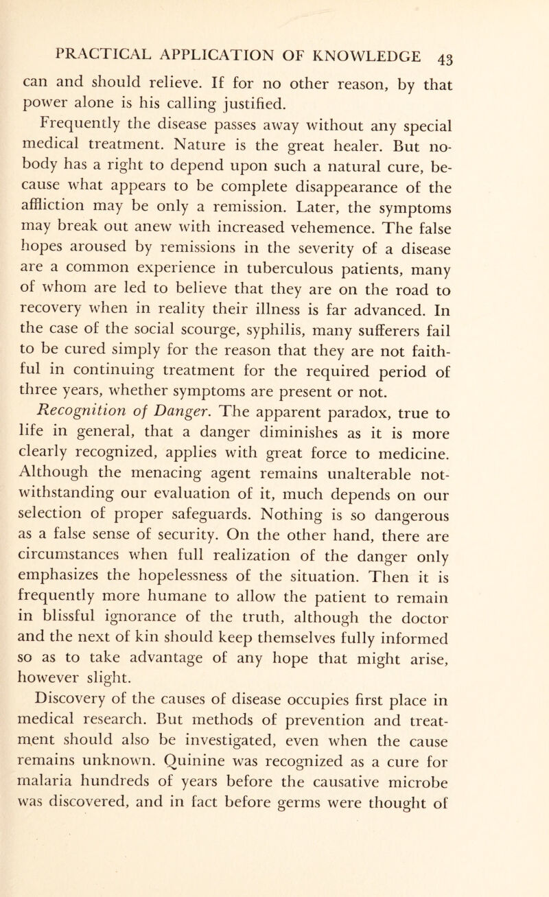 can and should relieve. If for no other reason, by that power alone is his calling justified. Frequently the disease passes away without any special medical treatment. Nature is the great healer. But no¬ body has a right to depend upon such a natural cure, be¬ cause what appears to be complete disappearance of the affliction may be only a remission. Later, the symptoms may break out anew with increased vehemence. The false hopes aroused by remissions in the severity of a disease are a common experience in tuberculous patients, many of whom are led to believe that they are on the road to recovery when in reality their illness is far advanced. In the case of the social scourge, syphilis, many sufferers fail to be cured simply for the reason that they are not faith¬ ful in continuing treatment for the required period of three years, whether symptoms are present or not. Recognition of Danger. The apparent paradox, true to life in general, that a danger diminishes as it is more clearly recognized, applies with great force to medicine. Although the menacing agent remains unalterable not¬ withstanding our evaluation of it, much depends on our selection of proper safeguards. Nothing is so dangerous as a false sense of security. On the other hand, there are circumstances when full realization of the danger only emphasizes the hopelessness of the situation. Then it is frequently more humane to allow the patient to remain in blissful ignorance of the truth, although the doctor and the next of kin should keep themselves fully informed so as to take advantage of any hope that might arise, however slight. Discovery of the causes of disease occupies first place in medical research. But methods of prevention and treat¬ ment should also be investigated, even when the cause remains unknown. Quinine was recognized as a cure for malaria hundreds of years before the causative microbe was discovered, and in fact before germs were thought of