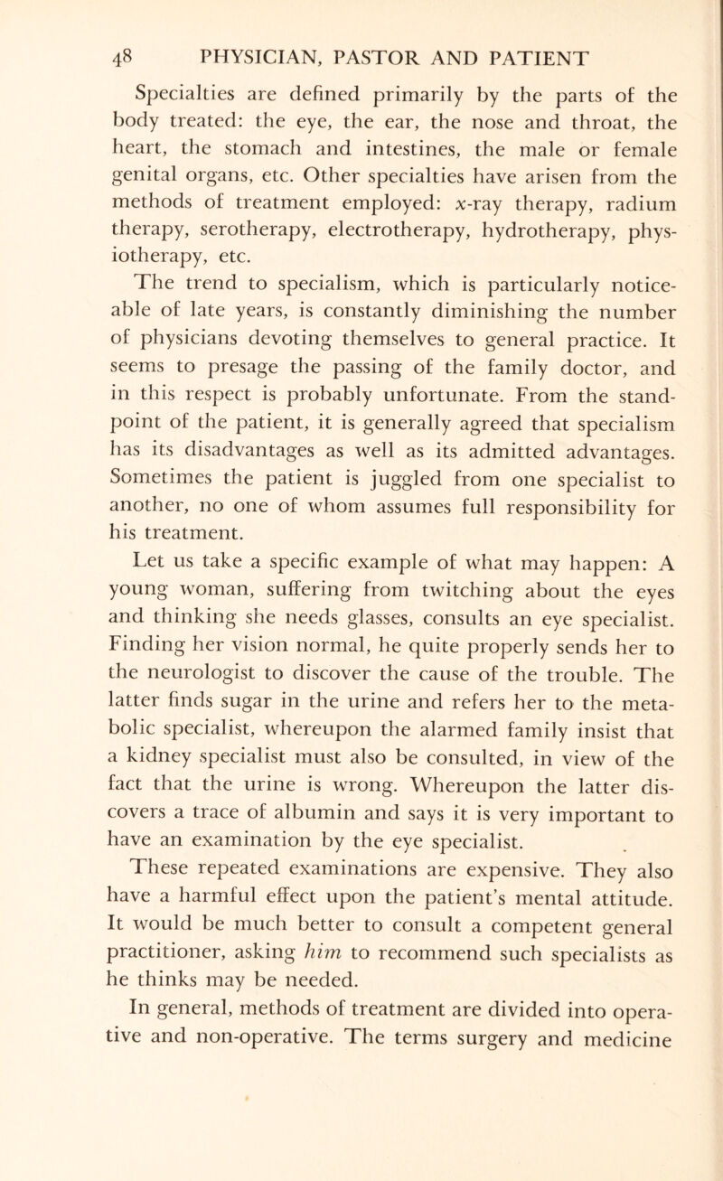 Specialties are defined primarily by the parts of the body treated: the eye, the ear, the nose and throat, the heart, the stomach and intestines, the male or female genital organs, etc. Other specialties have arisen from the methods of treatment employed: x-ray therapy, radium therapy, serotherapy, electrotherapy, hydrotherapy, phys¬ iotherapy, etc. The trend to specialism, which is particularly notice¬ able of late years, is constantly diminishing the number of physicians devoting themselves to general practice. It seems to presage the passing of the family doctor, and in this respect is probably unfortunate. From the stand¬ point of the patient, it is generally agreed that specialism has its disadvantages as well as its admitted advantages. Sometimes the patient is juggled from one specialist to another, no one of whom assumes full responsibility for his treatment. Let us take a specific example of what may happen: A young woman, suffering from twitching about the eyes and thinking she needs glasses, consults an eye specialist. Finding her vision normal, he quite properly sends her to the neurologist to discover the cause of the trouble. The latter finds sugar in the urine and refers her to the meta¬ bolic specialist, whereupon the alarmed family insist that a kidney specialist must also be consulted, in view of the fact that the urine is wrong. Whereupon the latter dis¬ covers a trace of albumin and says it is very important to have an examination by the eye specialist. These repeated examinations are expensive. They also have a harmful effect upon the patient’s mental attitude. It would be much better to consult a competent general practitioner, asking him to recommend such specialists as he thinks may be needed. In general, methods of treatment are divided into opera¬ tive and non-operative. The terms surgery and medicine