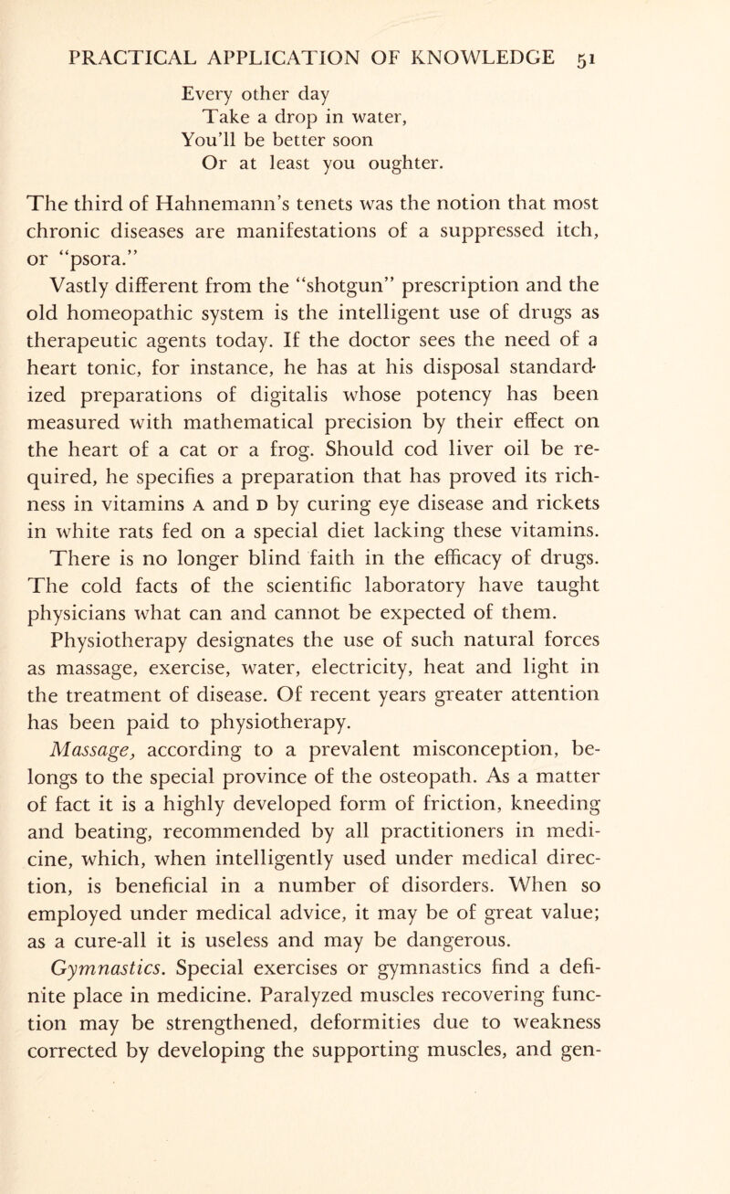 Every other day Take a drop in water, You’ll be better soon Or at least you oughter. The third of Hahnemann’s tenets was the notion that most chronic diseases are manifestations of a suppressed itch, or “psora.” Vastly different from the “shotgun” prescription and the old homeopathic system is the intelligent use of drugs as therapeutic agents today. If the doctor sees the need of a heart tonic, for instance, he has at his disposal standard' ized preparations of digitalis whose potency has been measured with mathematical precision by their effect on the heart of a cat or a frog. Should cod liver oil be re¬ quired, he specifies a preparation that has proved its rich¬ ness in vitamins a and d by curing eye disease and rickets in white rats fed on a special diet lacking these vitamins. There is no longer blind faith in the efficacy of drugs. The cold facts of the scientific laboratory have taught physicians what can and cannot be expected of them. Physiotherapy designates the use of such natural forces as massage, exercise, water, electricity, heat and light in the treatment of disease. Of recent years greater attention has been paid to physiotherapy. Massage, according to a prevalent misconception, be¬ longs to the special province of the osteopath. As a matter of fact it is a highly developed form of friction, kneeding and beating, recommended by all practitioners in medi¬ cine, which, when intelligently used under medical direc¬ tion, is beneficial in a number of disorders. When so employed under medical advice, it may be of great value; as a cure-all it is useless and may be dangerous. Gymnastics. Special exercises or gymnastics find a defi¬ nite place in medicine. Paralyzed muscles recovering func¬ tion may be strengthened, deformities due to weakness corrected by developing the supporting muscles, and gen-
