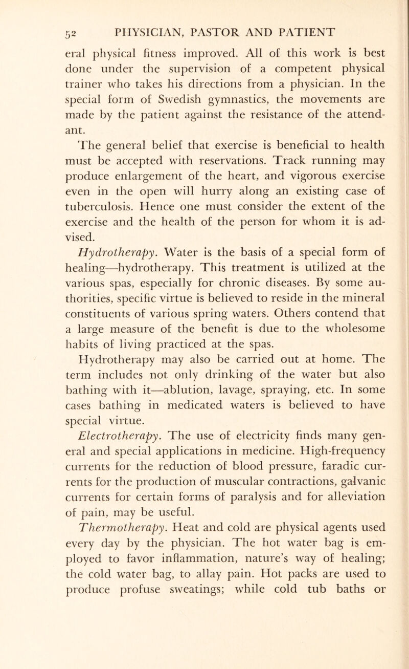 eral physical fitness improved. All of this work is best done under the supervision of a competent physical trainer who takes his directions from a physician. In the special form of Swedish gymnastics, the movements are made by the patient against the resistance of the attend¬ ant. The general belief that exercise is beneficial to health must be accepted with reservations. Track running may produce enlargement of the heart, and vigorous exercise even in the open will hurry along an existing case of tuberculosis. Hence one must consider the extent of the exercise and the health of the person for whom it is ad¬ vised. Hydrotherapy. Water is the basis of a special form of healing—hydrotherapy. This treatment is utilized at the various spas, especially for chronic diseases. By some au¬ thorities, specific virtue is believed to reside in the mineral constituents of various spring waters. Others contend that a large measure of the benefit is due to the wholesome habits of living practiced at the spas. Hydrotherapy may also be carried out at home. The term includes not only drinking of the water but also bathing with it—ablution, lavage, spraying, etc. In some cases bathing in medicated waters is believed to have special virtue. Electrotherapy. The use of electricity finds many gen¬ eral and special applications in medicine. High-frequency currents for the reduction of blood pressure, faradic cur¬ rents for the production of muscular contractions, galvanic currents for certain forms of paralysis and for alleviation of pain, may be useful. Thermotherapy. Heat and cold are physical agents used every day by the physician. The hot water bag is em¬ ployed to favor inflammation, nature’s way of healing; the cold water bag, to allay pain. Hot packs are used to produce profuse sweatings; while cold tub baths or