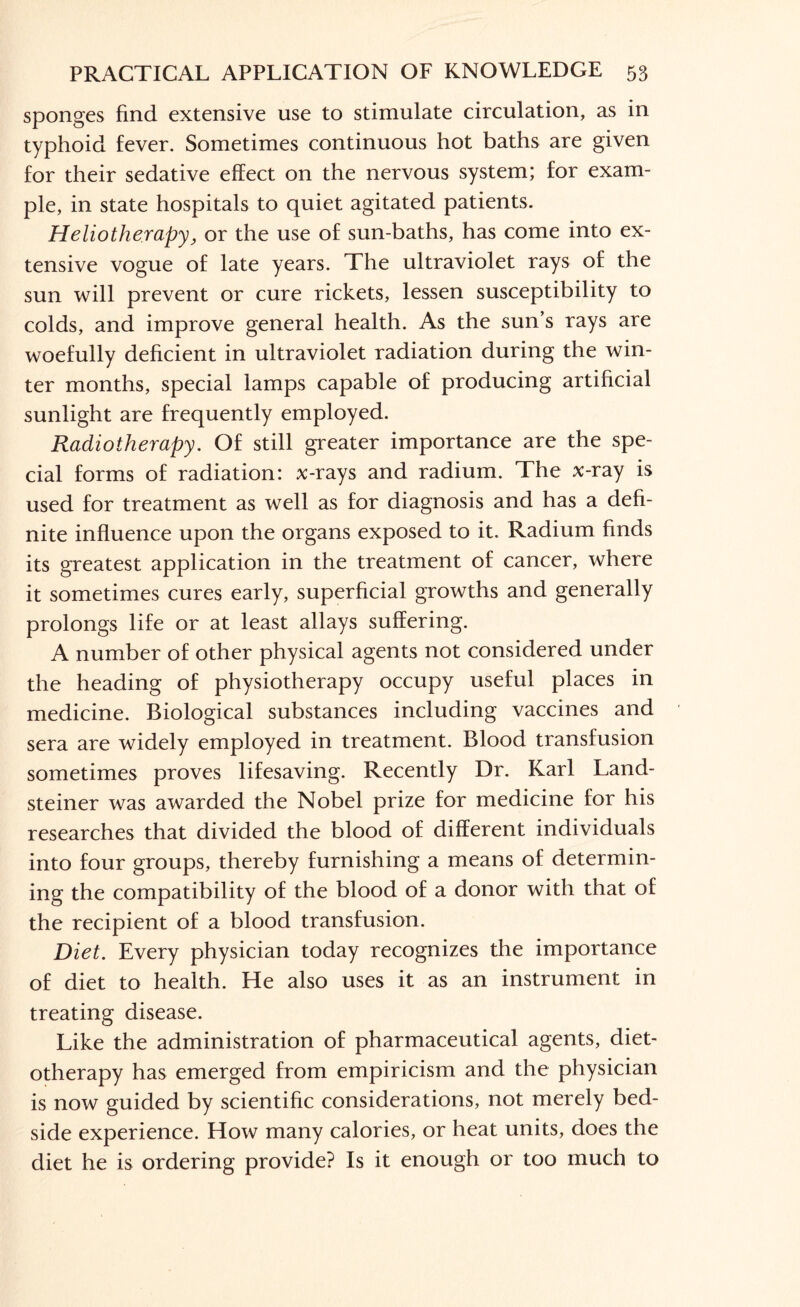 sponges find extensive use to stimulate circulation, as in typhoid fever. Sometimes continuous hot baths are given for their sedative effect on the nervous system; for exam¬ ple, in state hospitals to quiet agitated patients. Heliotherapy, or the use of sun-baths, has come into ex¬ tensive vogue of late years. The ultraviolet rays of the sun will prevent or cure rickets, lessen susceptibility to colds, and improve general health. As the sun’s rays are woefully deficient in ultraviolet radiation during the win¬ ter months, special lamps capable of producing artificial sunlight are frequently employed. Radiotherapy. Of still greater importance are the spe¬ cial forms of radiation: x-rays and radium. The x-ray is used for treatment as well as for diagnosis and has a defi¬ nite influence upon the organs exposed to it. Radium finds its greatest application in the treatment of cancer, where it sometimes cures early, superficial growths and generally prolongs life or at least allays suffering. A number of other physical agents not considered under the heading of physiotherapy occupy useful places in medicine. Biological substances including vaccines and sera are widely employed in treatment. Blood transfusion sometimes proves lifesaving. Recently Dr. Karl Land- steiner was awarded the Nobel prize for medicine for his researches that divided the blood of different individuals into four groups, thereby furnishing a means of determin¬ ing the compatibility of the blood of a donor with that of the recipient of a blood transfusion. Diet. Every physician today recognizes the importance of diet to health. He also uses it as an instrument in treating disease. Like the administration of pharmaceutical agents, diet- otherapy has emerged from empiricism and the physician is now guided by scientific considerations, not merely bed¬ side experience. How many calories, or heat units, does the diet he is ordering provide? Is it enough or too much to