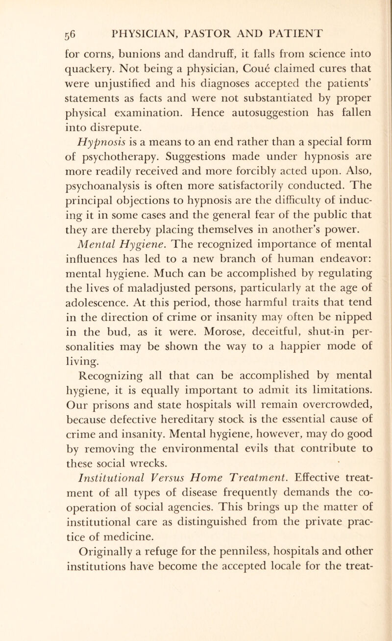 for corns, bunions and dandruff, it falls from science into quackery. Not being a physician, Coue claimed cures that were unjustified and his diagnoses accepted the patients’ statements as facts and were not substantiated by proper physical examination. Hence autosuggestion has fallen into disrepute. Hypnosis is a means to an end rather than a special form of psychotherapy. Suggestions made under hypnosis are more readily received and more forcibly acted upon. Also, psychoanalysis is often more satisfactorily conducted. The principal objections to hypnosis are the difficulty of induc¬ ing it in some cases and the general fear of the public that they are thereby placing themselves in another’s power. Mental Hygiene. The recognized importance of mental influences has led to a new branch of human endeavor: mental hygiene. Much can be accomplished by regulating the lives of maladjusted persons, particularly at the age of adolescence. At this period, those harmful traits that tend in the direction of crime or insanity may often be nipped in the bud, as it were. Morose, deceitful, shut-in per¬ sonalities may be shown the way to a happier mode of living. Recognizing all that can be accomplished by mental hygiene, it is equally important to admit its limitations. Our prisons and state hospitals will remain overcrowded, because defective hereditary stock is the essential cause of crime and insanity. Mental hygiene, however, may do good by removing the environmental evils that contribute to these social wrecks. Institutional Versus Home Treatment. Effective treat¬ ment of all types of disease frequently demands the co¬ operation of social agencies. This brings up the matter of institutional care as distinguished from the private prac¬ tice of medicine. Originally a refuge for the penniless, hospitals and other institutions have become the accepted locale for the treat-