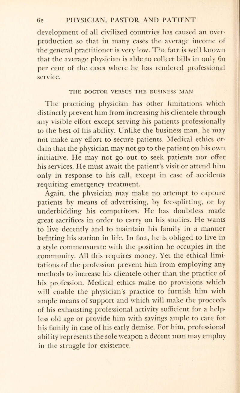 development of all civilized countries has caused an over¬ production so that in many cases the average income of the general practitioner is very low. The fact is well known that the average physician is able to collect bills in only 60 per cent of the cases where he has rendered professional service. THE DOCTOR VERSUS THE BUSINESS MAN The practicing physician has other limitations which distinctly prevent him from increasing his clientele through any visible effort except serving his patients professionally to the best of his ability. Unlike the business man, he may not make any effort to secure patients. Medical ethics or¬ dain that the physician may not go to the patient on his own initiative. He may not go out to seek patients nor offer his services. He must await the patient’s visit or attend him only in response to his call, except in case of accidents requiring emergency treatment. Again, the physician may make no attempt to capture patients by means of advertising, by fee-splitting, or by underbidding his competitors. He has doubtless made great sacrifices in order to carry on his studies. He wants to live decently and to maintain his family in a manner befitting his station in life. In fact, he is obliged to live in a style commensurate with the position he occupies in the community. All this requires money. Yet the ethical limi¬ tations of the profession prevent him from employing any methods to increase his clientele other than the practice of his profession. Medical ethics make no provisions which will enable the physician’s practice to furnish him with ample means of support and which will make the proceeds of his exhausting professional activity sufficient for a help¬ less old age or provide him with savings ample to care for his family in case of his early demise. For him, professional ability represents the sole weapon a decent man may employ in the struggle for existence.