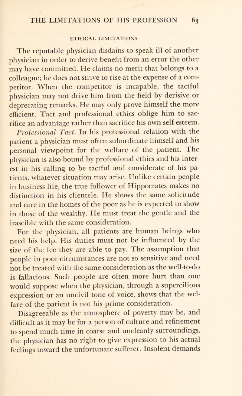 ETHICAL LIMITATIONS The reputable physician disdains to speak ill of another physician in order to derive benefit from an error the other may have committed. He claims no merit that belongs to a colleague; he does not strive to rise at the expense of a com¬ petitor. When the competitor is incapable, the tactful physician may not drive him from the field by derisive or deprecating remarks. He may only prove himself the more efficient. Tact and professional ethics oblige him to sac¬ rifice an advantage rather than sacrifice his own self-esteem. Professional Tact. In his professional relation with the patient a physician must often subordinate himself and his personal viewpoint for the welfare of the patient. The physician is also bound by professional ethics and his inter¬ est in his calling to be tactful and considerate of his pa¬ tients, whatever situation may arise. Unlike certain people in business life, the true follower of Hippocrates makes no distinction in his clientele. He shows the same solicitude and care in the homes of the poor as he is expected to show in those of the wealthy. He must treat the gentle and the irascible with the same consideration. For the physician, all patients are human beings who need his help. His duties must not be influenced by the size of the fee they are able to pay. The assumption that people in poor circumstances are not so sensitive and need not be treated with the same consideration as the well-to-do is fallacious. Such people are often more hurt than one would suppose when the physician, through a supercilious expression or an uncivil tone of voice, shows that the wel¬ fare of the patient is not his prime consideration. Disagreeable as the atmosphere of poverty may be, and difficult as it may be for a person of culture and refinement to spend much time in coarse and uncleanly surroundings, the physician has no right to give expression to his actual feelings toward the unfortunate sufferer. Insolent demands