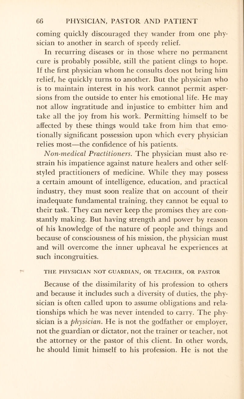 coming quickly discouraged they wander from one phy¬ sician to another in search of speedy relief. In recurring diseases or in those where no permanent cure is probably possible, still the patient clings to hope. If the first physician whom he consults does not bring him relief, he quickly turns to another. But the physician who is to maintain interest in his work cannot permit asper¬ sions from the outside to enter his emotional life. He may not allow ingratitude and injustice to embitter him and take all the joy from his work. Permitting himself to be affected by these things would take from him that emo¬ tionally significant possession upon which every physician relies most—the confidence of his patients. Non-medical Practitioners. The physician must also re¬ strain his impatience against nature healers and other self- styled practitioners of medicine. While they may possess a certain amount of intelligence, education, and practical industry, they must soon realize that on account of their inadequate fundamental training, they cannot be equal to their task. They can never keep the promises they are con¬ stantly making. But having strength and power by reason of his knowledge of the nature of people and things and because of consciousness of his mission, the physician must and will overcome the inner upheaval he experiences at such incongruities. THE PHYSICIAN NOT GUARDIAN, OR TEACHER, OR PASTOR Because of the dissimilarity of his profession to others and because it includes such a diversity of duties, the phy¬ sician is often called upon to assume obligations and rela¬ tionships which he was never intended to carry. The phy¬ sician is a physician. He is not the godfather or employer, not the guardian or dictator, not the trainer or teacher, not the attorney or the pastor of this client. In other words, he should limit himself to his profession. He is not the