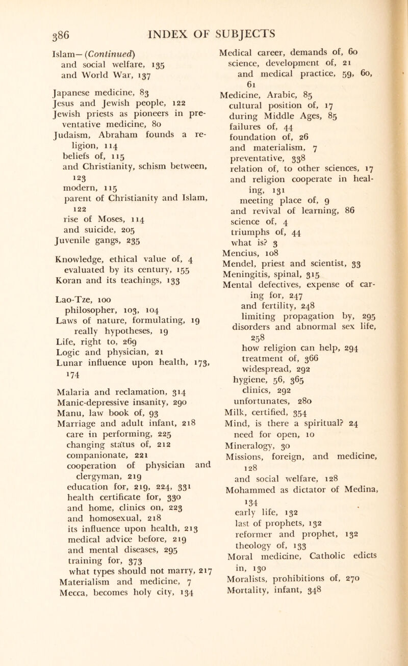 Islam— (Continued) and social welfare, 135 and World War, 137 Japanese medicine, 83 Jesus and Jewish people, 122 Jewish priests as pioneers in pre¬ ventative medicine, 80 Judaism, Abraham founds a re¬ ligion, 114 beliefs of, 115 and Christianity, schism between, 123 modern, 115 parent of Christianity and Islam, 122 rise of Moses, 114 and suicide, 205 Juvenile gangs, 235 Knowledge, ethical value of, 4 evaluated by its century, 155 Koran and its teachings, 133 Lao-Tze, 100 philosopher, 103, 104 Laws of nature, formulating, 19 really hypotheses, 19 Life, right to, 269 Logic and physician, 21 Lunar influence upon health, 173, 174 Malaria and reclamation, 314 Manic-depressive insanity, 290 Manu, law book of, 93 Marriage and adult infant, 218 care in performing, 225 changing status of, 212 companionate, 221 cooperation of physician and clergyman, 219 education for, 219, 224, 331 health certificate for, 330 and home, clinics on, 223 and homosexual, 218 its influence upon health, 213 medical advice before, 219 and mental diseases, 295 training for, 373 what types should not marry, 217 Materialism and medicine, 7 Mecca, becomes holy city, 134 Medical career, demands of, 60 science, development of, 21 and medical practice, 59, 60, 61 Medicine, Arabic, 85 cultural position of, 17 during Middle Ages, 85 failures of, 44 foundation of, 26 and materialism, 7 preventative, 338 relation of, to other sciences, 17 and religion cooperate in heal¬ ing, 131 meeting place of, 9 and revival of learning, 86 science of, 4 triumphs of, 44 what is? 3 Mencius, 108 Mendel, priest and scientist, 33 Meningitis, spinal, 315 Mental defectives, expense of car¬ ing for, 247 and fertility, 248 limiting propagation by, 295 disorders and abnormal sex life, 258 how religion can help, 294 treatment of, 366 widespread, 292 hygiene, 56, 365 clinics, 292 unfortunates, 280 Milk, certified, 354 Mind, is there a spiritual? 24 need for open, 10 Mineralogy, 30 Missions, foreign, and medicine, 128 and social welfare, 128 Mohammed as dictator of Medina, 134 early life, 132 last of prophets, 132 reformer and prophet, 132 theology of, 133 Moral medicine, Catholic edicts in, 130 Moralists, prohibitions of, 270 Mortality, infant, 348