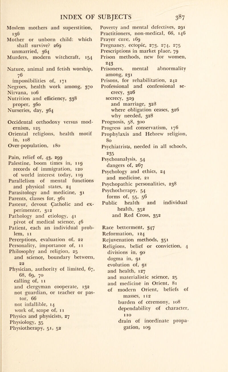 Moslem mothers and superstition, 136 Mother or unborn child: which shall survive? 269 unmarried, 364 Murders, modern witchcraft, 154 Nature, animal and fetish worship, 76 impossibilities of, 171 Negroes, health work among, 370 Nirvana, 106 Nutrition and efficiency, 338 proper, 360 Nurseries, day, 364 Occidental orthodoxy versus mod¬ ernism, 125 Oriental religions, health motif in, 108 Over-population, 180 Pain, relief of, 43, 299 Palestine, boom times in, 119 records of immigration, 120 of world interest today, 119 Parallelism of mental functions and physical states, 24 Parasitology and medicine, 31 Parents, classes for, 361 Pasteur, devout Catholic and ex- 7 f perimenter, 312 Pathology and etiology, 41 pivot of medical science, 46 Patient, each an individual prob¬ lem, 11 Perceptions, evaluation of, 22 Personality, importance of, 11 Philosophy and religion, 25 and science, boundary between, 22 Physician, authority of limited, 67, 68, 69, 70 calling of, 11 and clergyman cooperate, 132 not guardian, or teacher or pas¬ tor, 66 not infallible, 14 work of, scope of, 11 Physics and physicists, 27 Physiology, 35 Physiotherapy, 51, 52 Poverty and mental defectives, 291 Practitioners, non-medical, 66, 146 Prayer cure, 169 Pregnancy, ectopic, 273, 274, 275 Prescriptions in market place, 79 Prison methods, new for women, 243 Prisoners, mental abnormality among, 231 Prisons, for rehabilitation, 242 Professional and confessional se¬ crecy, 326 secrecy, 329 and marriage, 328 where obligation ceases, 326 why needed, 328 Prognosis, 58, 300 Progress and conservatism, 176 Prophylaxis and Hebrew religion, 80 Psychiatrists, needed in all schools, 235 Psychoanalysis, 54 dangers of, 267 Psychology and ethics, 24 and medicine, 21 Psychopathic personalities, 238 Psychotherapy, 54 forms of, 55, 56 Public health and individual health, 352 and Red Cross, 352 Race betterment, 347 Reformation, 124 Rejuvenation methods, 351 Religions, belief or conviction, 4 divisions in, 90 dogma in, 91 evolution of, 91 and health, 127 and materialistic science, 25 and medicine in Orient, 81 of modern Orient, beliefs of masses, 112 burden of ceremony, 108 dependability of character, 110 drain of inordinate propa¬ gation, 109