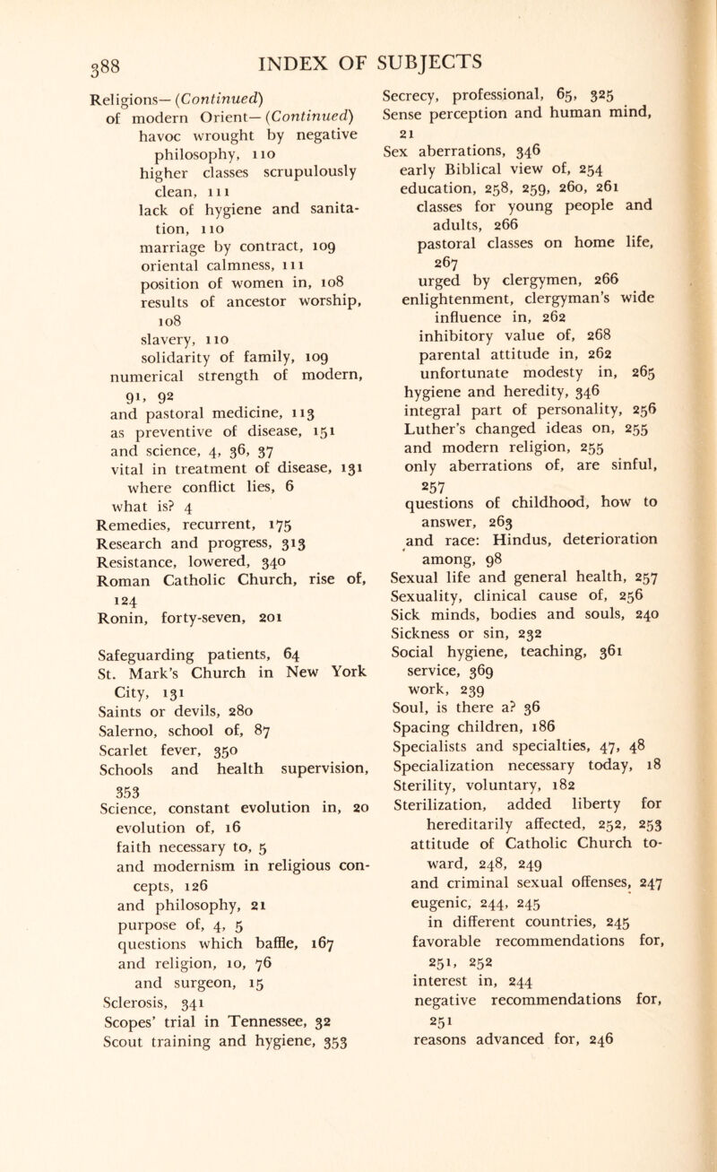 Religions— (Continued) of modern Orient— (Continued) havoc wrought by negative philosophy, 110 higher classes scrupulously clean, 111 lack of hygiene and sanita¬ tion, 110 marriage by contract, 109 oriental calmness, 111 position of women in, 108 results of ancestor worship, 108 slavery, 110 solidarity of family, 109 numerical strength of modern, 91’ 92 and pastoral medicine, 113 as preventive of disease, 151 and science, 4, 36, 37 vital in treatment of disease, 131 where conflict lies, 6 what is? 4 Remedies, recurrent, 175 Research and progress, 313 Resistance, lowered, 340 Roman Catholic Church, rise of, 124 Ronin, forty-seven, 201 Safeguarding patients, 64 St. Mark’s Church in New York City, 131 Saints or devils, 280 Salerno, school of, 87 Scarlet fever, 350 Schools and health supervision, 353 Science, constant evolution in, 20 evolution of, 16 faith necessary to, 5 and modernism in religious con¬ cepts, 126 and philosophy, 21 purpose of, 4, 5 questions which baffle, 167 and religion, 10, 76 and surgeon, 15 Sclerosis, 341 Scopes’ trial in Tennessee, 32 Scout training and hygiene, 353 Secrecy, professional, 65, 325 Sense perception and human mind, 21 Sex aberrations, 346 early Biblical view of, 254 education, 258, 259, 260, 261 classes for young people and adults, 266 pastoral classes on home life, 267 urged by clergymen, 266 enlightenment, clergyman’s wide influence in, 262 inhibitory value of, 268 parental attitude in, 262 unfortunate modesty in, 265 hygiene and heredity, 346 integral part of personality, 256 Luther’s changed ideas on, 255 and modern religion, 255 only aberrations of, are sinful, 257 questions of childhood, how to answer, 263 and race: Hindus, deterioration among, 98 Sexual life and general health, 257 Sexuality, clinical cause of, 256 Sick minds, bodies and souls, 240 Sickness or sin, 232 Social hygiene, teaching, 361 service, 369 work, 239 Soul, is there a? 36 Spacing children, 186 Specialists and specialties, 47, 48 Specialization necessary today, 18 Sterility, voluntary, 182 Sterilization, added liberty for hereditarily affected, 252, 253 attitude of Catholic Church to¬ ward, 248, 249 and criminal sexual offenses, 247 eugenic, 244, 245 in different countries, 245 favorable recommendations for, 251, 252 interest in, 244 negative recommendations for, 251 reasons advanced for, 246