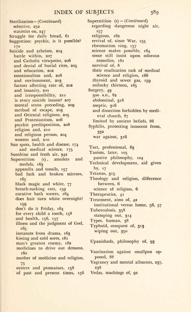 Sterilization— (Continued) selective, 252 statistics on, 247 Struggle for daily bread, 61 Suggestion: psychic, is it possible? 170 Suicide and atheism, 204 battle within, 207 and Catholic viewpoint, 206 and denial of burial rites, 205 and education, 202 emotionalism and, 208 and environment, 203 factors affecting rate of, 202 and insanity, 201 and irresponsibility, 211 is every suicide insane? 207 mental stress preceding, 209 method of escape, 203 and Oriental religions, 205 and Protestantism, 206 psychic predisposition, 208 religion and, 210 and religious person, 204 women and, 210 Sun spots, health and disease, 174 and medical science, 175 Sunshine and fresh air, 342 Superstition (s), amulets and medals, 163 appendix and tonsils, 157 bad luck and broken mirrors, 165 black magic and white, 77 breath-sucking cats, 159 curative bath waters, 164 does hair turn white overnight? 159 don’t do it Friday, 164 for every child a tooth, 158 and health, 156, 157 illness and the judgment of God, 165 instances from drama, 163 kissing and cold sores, 161 man’s greatest enemy, 162 medicines to drive out demons, 160 mother of medicine and religion, 75 oysters and ptomaines, 158 of past and present times, 156 Superstition (s) — (Continued) regarding dangerous night air, 157 religious, 162 revival of, since War, 155 rheumatism ring, 157 science makes possible, 164 some still insist upon odorous remedies, 161 survival of, 8 their eradication task of medical science and religion, 166 thyroid and sewer gas, 159 unlucky thirteen, 165 Surgery, 49 500 A.D., 82 abdominal, 318 aseptic, 316 and dissection forbidden by medi¬ eval church, 87 limited by ancient beliefs, 86 Syphilis, protecting innocent from, 332 war against, 316 Tact, professional, 63 Taoism, later, 105 passive philosophy, 104 Technical development, aid given by, 17 Tetanus, 315 Theology and religion, difference between, 6 science of religion, 6 Therapeutics, 41 Treatment, aims of, 42 institutional versus home, 56, 57 Tuberculosis, 358 stamping out, 314 Types, human, 38 Typhoid, conquest of, 313 wiping out, 350 Upanishads, philosophy of, 93 Vaccination against smallpox op¬ posed, 88 Vagrancy and mental ailments, 237, 238 Vedas, teachings of, 92