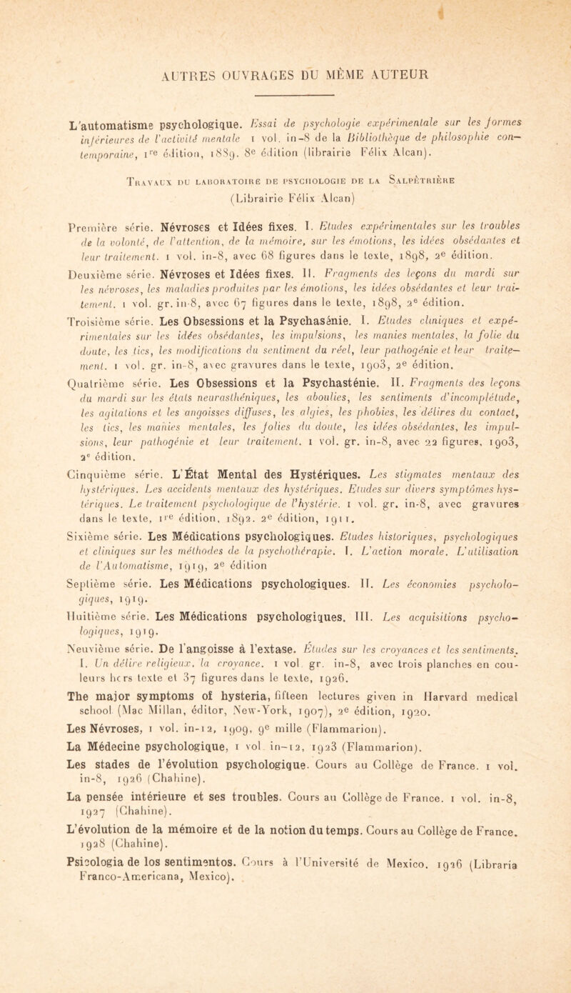 AUTRES OUVRAGES DU MÊME AUTEUR L’automatisme psychologique, lissai de psychologie expérimentale sur les Jormes inférieures de l'activité mentale i vol. in-8 de la Bibliothèque de philosophie con¬ temporaine, ire édition, 1889. 8e édition (librairie Félix Alcan). Travaux du laboratoire de psychologie de la Salpêtrière (Librairie Félix Alcan) Première série. Névroses et Idées fixes. I. Etudes expérimentales sur les troubles de la volonté, de Vattention, de la mémoire, sur les émotions, les idées obsédantes et leur traitement. 1 vol. in-8, avec 68 figures dans le texte, 1898, 2e édition. Deuxième série. Névroses et Idées fixes. 11. Fragments des leçons du mardi sur les névroses, les maladies produites par les émotions, les idées obsédantes et leur trai¬ tement. 1 vol. gr. in-8, avec 67 figures dans le texte, 1898, 2e édition. Troisième série. Les Obsessions et la Psychasénie. 1. Etudes cliniques et expé¬ rimentales sur les idées obsédantes, les impulsions, les manies mentales, la folie du doute, les tics, les modifications du sentiment du réel, leur pathogénie et leur traite¬ ment. 1 vol. gr. in-8, avec gravures dans le texte, 1903, 2e édition. Quatrième série. Les Obsessions et la Psychasténie. II. Fragments des leçons du mardi sur les états neurasthéniques, les aboulies, les sentiments d'incomplétude, les agitations et les angoisses diffuses, les algies, les phobies, les délires du contact, les tics, les manies mentales, les jolies du doute, les idées obsédantes, les impul¬ sions, leur pathogénie et leur traitement. 1 vol. gr. in-8, avec. 22 figures, igo3, 2e édition. Cinquième série. L Etat Mental des Hystériques. Les stigmates mentaux des hystériques. Les accidents mentaux des hystériques. Etudes sur divers symptômes hys¬ tériques. Le traitement psychologique de l’hystérie. 1 vol. gr. in-8, avec gravures dans le texte, ire édition. 1892. 2e édition, 191 i. Sixième série. Les Médications psychologiques. Etudes historiques, psychologiques et cliniques sur les méthodes de la psychothérapie, f. L'action morale. L'utilisation de l’Automatisme, 1919, 2e édition Septième série. Les Médications psychologiques. IL Les économies psycholo¬ giques, 1919. Huitième série. Les Médications psychologiques. III. Les acquisitions psycho¬ logiques, 1919. Neuvième série. De 1 angoisse à l’extase. Eludes sur les croyances et les sentiments. I. Un délire religieux, la croyance. 1 vol. gr. in-8, avec trois planches en cou¬ leurs hers texte et 37 figures dans le texte, 1926. The major symptoms of hysteria, fifteen lectures given in Harvard medical scliool (Mac Millan, éditor, New-York, 1907), 2e édition, 1920. Les Névroses, I vol. in-12, 1909, 9e mille (Flammarion). La Médecine psychologique, 1 vol in-12, 1923 (Flammarion). Les stades de l’évolution psychologique. Cours au Collège de France. 1 vol. in-8, 1926 (Chahine). La pensée intérieure et ses troubles. Cours au Collège de France. 1 vol. in-8, 1927 (Chahine). L’évolution de la mémoire et de la notion du temps. Cours au Collège de France. 1928 (Chahine). Psicologia de los sentimentos. Cours à l’Université de Mexico. 1926 (Libraria Franco-Arr.ericana, Mexico).