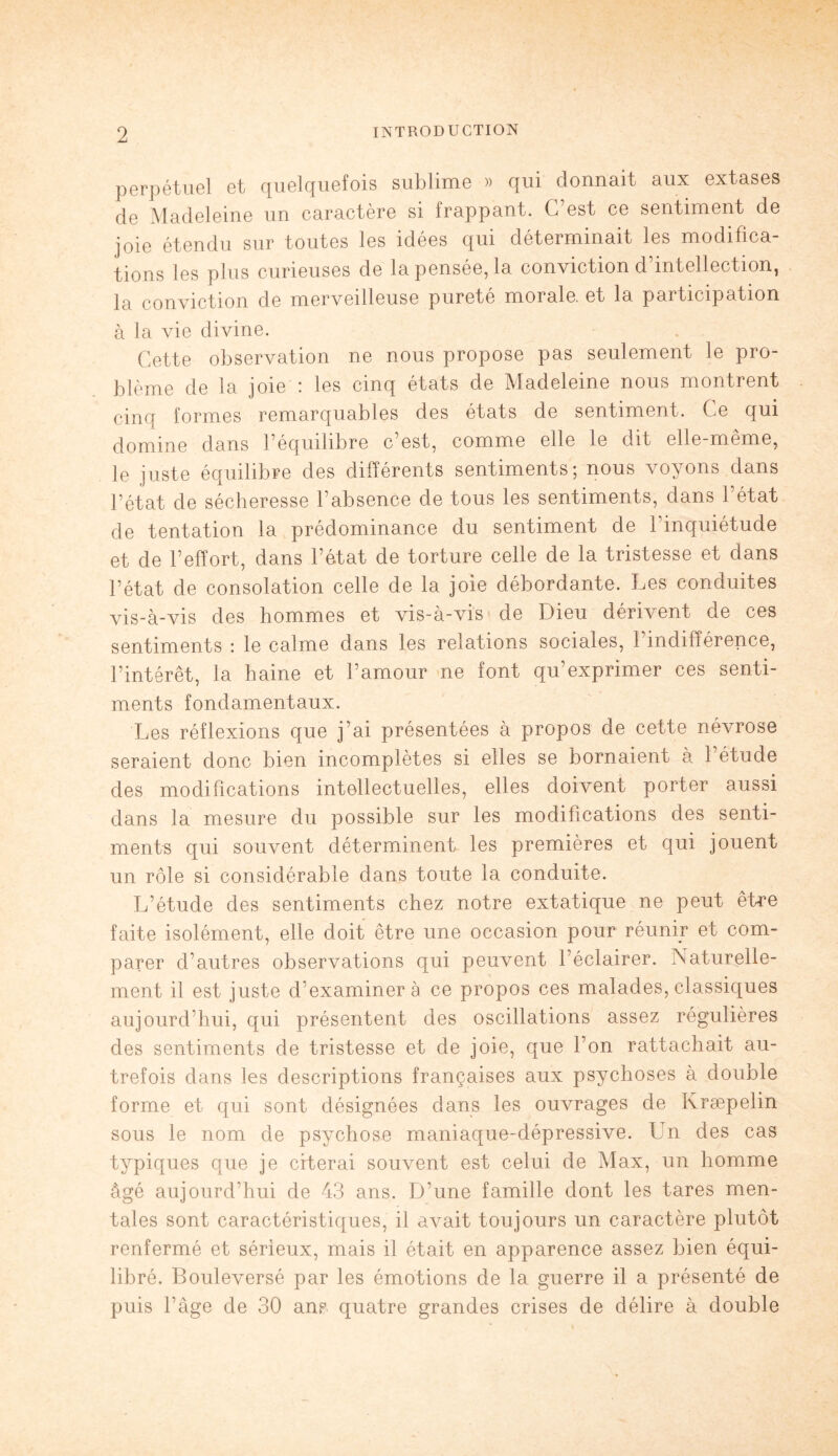 perpétuel et quelquefois sublime » qui donnait aux extases de Madeleine un caractère si frappant. G est ce sentiment de joie étendu sur toutes les idées qui déterminait les modifica¬ tions les plus curieuses de la pensée, la conviction d’intellection, la conviction de merveilleuse pureté morale, et la participation à la vie divine. Cette observation ne nous propose pas seulement le pro¬ blème de la joie : les cinq états de Madeleine nous montrent cinq formes remarquables des états de sentiment. Ce qui domine dans F équilibré c est, comme elle le dit elle-même, le juste équilibre des différents sentiments; nous voyons dans l’état de sécheresse l’absence de tous les sentiments, dans l’état de tentation la prédominance du sentiment de l’inquiétude et de l’effort, dans l’état de torture celle de la tristesse et dans l’état de consolation celle de la joie débordante. Les conduites vis-à-vis des hommes et vis-à-vis de Dieu dérivent de ces sentiments : le calme dans les relations sociales, 1 indifférence, l’intérêt, la haine et l’amour ne font qu’exprimer ces senti¬ ments fondamentaux. Les réflexions que j’ai présentées à propos de cette névrose seraient donc bien incomplètes si elles se bornaient à 1 étude des modifications intellectuelles, elles doivent porter aussi dans la mesure du possible sur les modifications des senti¬ ments qui souvent déterminent les premières et qui jouent un rôle si considérable dans toute la conduite. L’étude des sentiments chez notre extatique ne peut être faite isolément, elle doit être une occasion pour réunir et com¬ parer d’autres observations qui peuvent l’éclairer. Naturelle¬ ment il est juste d’examiner à ce propos ces malades, classiques aujourd’hui, qui présentent des oscillations assez régulières des sentiments de tristesse et de joie, que l’on rattachait au¬ trefois dans les descriptions françaises aux psychoses à double forme et qui sont désignées dans les ouvrages de Kræpelin sous le nom de psychose maniaque-dépressive. Un des cas typiques que je citerai souvent est celui de Max, un homme âgé aujourd’hui de 43 ans. D’une famille dont les tares men¬ tales sont caractéristiques, il avait toujours un caractère plutôt renfermé et sérieux, mais il était en apparence assez bien équi¬ libré. Bouleversé par les émotions de la guerre il a présenté de puis l’àge de 30 ans quatre grandes crises de délire à double