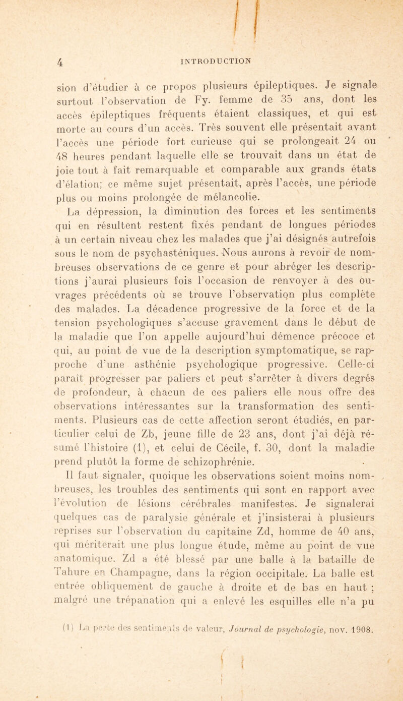 sion d’étudier à ce propos plusieurs épileptiques. Je signale surtout l’observation de Fy. femme de 35 ans, dont les accès épileptiques fréquents étaient classiques, et qui est morte au cours d’un accès. Très souvent elle présentait avant l’accès une période fort curieuse qui se prolongeait 24 ou 48 heures pendant laquelle elle se trouvait dans un état de joie tout à fait remarquable et comparable aux grands états d’élation; ce même sujet présentait, après l’accès, une période plus ou moins prolongée de mélancolie. La dépression, la diminution des forces et les sentiments qui en résultent restent fixés pendant de longues périodes à un certain niveau chez les malades que j’ai désignés autrefois sous le nom de psychasténiques.-Nous aurons à revoir de nom¬ breuses observations de ce genre et pour abréger les descrip¬ tions j’aurai plusieurs fois Foccasion de renvoyer à des ou¬ vrages précédents où se trouve l’observatiqn plus complète des malades. La décadence progressive de la force et de la tension psychologiques s’accuse gravement dans le début de la maladie que l’on appelle aujourd’hui démence précoce et qui, au point de vue de la description symptomatique, se rap¬ proche d'une asthénie psychologique progressive. Celle-ci parait progresser par paliers et peut s’arrêter à divers degrés de profondeur, à chacun de ces paliers elle nous offre des observations intéressantes sur la transformation des senti¬ ments. Plusieurs cas de cette affection seront étudiés, en par¬ ticulier celui de Zb, jeune fille de 23 ans, dont j’ai déjà ré¬ sumé l'histoire (1), et celui de Cécile, f. 30, dont la maladie prend plutôt la forme de schizophrénie. Il faut signaler, quoique les observations soient moins nom¬ breuses, les troubles des sentiments qui sont en rapport avec l’évolution de lésions cérébrales manifestes. Je signalerai quelques cas de paralysie générale et j’insisterai à plusieurs reprises sur l’observation du capitaine Zd, homme de 40 ans, qui mériterait une plus longue étude, même au point de vue anatomique. Zd a été blessé par une balle à la bataille de fahure en Champagne, dans la région occipitale. La balle est entrée obliquement de gauche à droite et de bas en haut ; malgré une trépanation qui a enlevé les esquilles elle n’a pu (1) La perte des sentiments de valeur, Journal de psychologie, nov. 1908. \ i i - | i