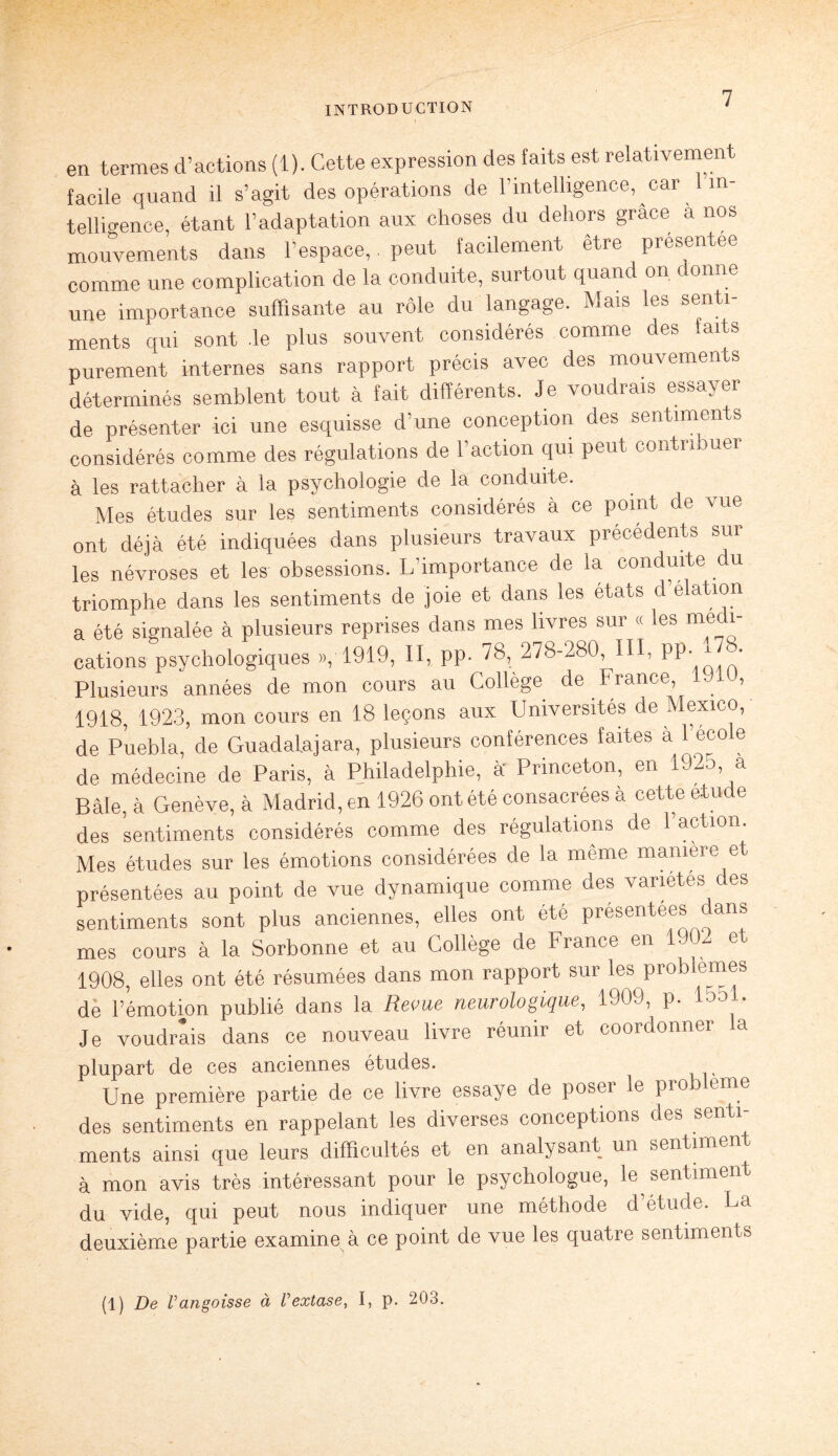 en termes d’actions (1). Cette expression des faits est relativemen facile quand il s’agit des opérations de l’intelligence, car 1 in¬ telligence, étant l’adaptation aux choses du dehors grâce a nos mouvements dans l’espace, peut facilement etre présentée comme une complication de la conduite, surtout quand on donne une importance suffisante au rôle du langage. Mais les senti¬ ments qui sont .le plus souvent considérés comme des faits purement internes sans rapport précis avec des mouvements déterminés semblent tout à fait différents. Je voudrais essayer de présenter ici une esquisse d une conception des sentiments considérés comme des régulations de l’action qui peut contn uer à les rattacher à la psychologie de la conduite. Mes études sur les sentiments considérés à ce point de vue ont déjà été indiquées dans plusieurs travaux précédents sur les névroses et les obsessions. L’importance de la conduite du triomphe dans les sentiments de joie et dans les états d é «tion a été signalée à plusieurs reprises dans mes livres sur « les médi¬ cations psychologiques », 1919, II, pp. 78, 278-280, III, PP- • Plusieurs années de mon cours au Collège de France, > 1918, 1923, mon cours en 18 leçons aux Universités de Mexico, de Puebla, de Guadalajara, plusieurs conférences faites à l’école de médecine de Paris, à Philadelphie, à Princeton, en 1925, a Bâle, à Genève, à Madrid, en 1926 ont été consacrées à cette étude des sentiments considérés comme des régulations de l’action Mes études sur les émotions considérées de la même manière et présentées au point de vue dynamique comme des variétés des sentiments sont plus anciennes, elles ont été présentées dans mes cours à la Sorbonne et au Collège de France en 1902 et 1908, elles ont été résumées dans mon rapport sur les prob emes de l’émotion publié dans la Revue neurologique, 1909, p. ion • Je voudrais dans ce nouveau livre réunir et coordonner a plupart de ces anciennes études. Une première partie de ce livre essaye de poser le problème des sentiments en rappelant les diverses conceptions des senti¬ ments ainsi que leurs difficultés et en analysant un sentiment à mon avis très intéressant pour le psychologue, le sentiment du vide, qui peut nous indiquer une méthode d’étude. La deuxième partie examine à ce point de vue les quatre sentiments (1) De Vangoisse à Vextase, I, p. 203.