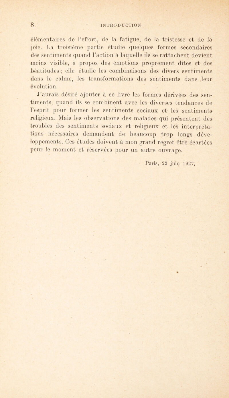 élémentaires de l’effort, de la fatigue, de la tristesse et de la joie. La troisième partie étudie quelques formes secondaires des sentiments quand l’action à laquelle ils se rattachent devient moins visible, à propos des émotions proprement dites et des béatitudes ; elle étudie les combinaisons des divers sentiments dans le calme, les transformations des sentiments dans .leur évolution. J’aurais désiré ajouter à ce livre les formes dérivées des sen¬ timents, quand ils se combinent avec les diverses tendances de l’esprit pour former les sentiments sociaux et les sentiments religieux. Mais les observations des malades qui présentent des troubles des sentiments sociaux et religieux et les interpréta¬ tions nécessaires demandent de beaucoup trop longs déve¬ loppements. Ces études doivent à mon grand regret être écartées pour le moment et réservées pour un autre ouvrage. Paris, 22 juin 1927. *