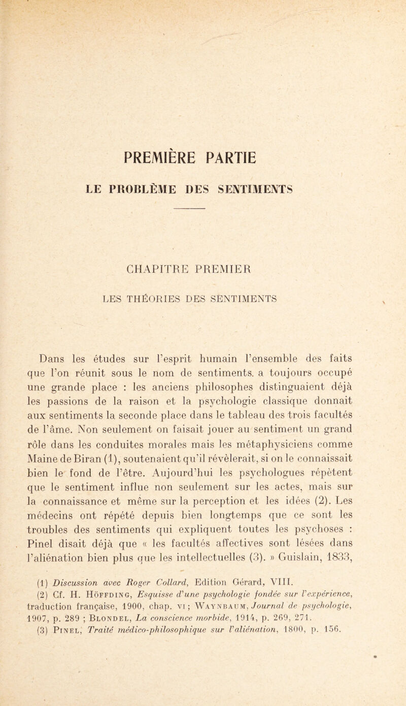 PREMIÈRE PARTIE LE PROBLÈME DES SENTIMENTS CHAPITRE PREMIER LES THÉORIES DES SENTIMENTS Dans les études sur l’esprit humain l’ensemble des faits que l’on réunit sous le nom de sentiments, a toujours occupé une grande place : les anciens philosophes distinguaient déjà les passions de la raison et la psychologie classique donnait aux sentiments la seconde place dans le tableau des trois facultés de l’âme. Non seulement on faisait jouer au sentiment un grand rôle dans les conduites morales mais les métaphysiciens comme Maine de Biran (1), soutenaient qu’il révélerait, si on le connaissait bien le fond de l’être. Aujourd’hui les psychologues répètent que le sentiment influe non seulement sur les actes, mais sur la connaissance et même sur la perception et les idées (2). Les médecins ont répété depuis bien longtemps que ce sont les troubles des sentiments qui expliquent toutes les psychoses : Pinel disait déjà que « les facultés affectives sont lésées dans l’aliénation bien plus que les intellectuelles (3). » Guislain, 1833, (1) Discussion avec Roger Collard, Edition Gérard, VIII. (2) Cf. H. Hoffding, Esquisse d'une psychologie fondée sur Vexpérience, traduction française, 1900, chap. vi ; Waynbaum. Journal de psychologie, 1907, p. 289 ; Blondel, La conscience morbide, 1914, p. 269, 271.