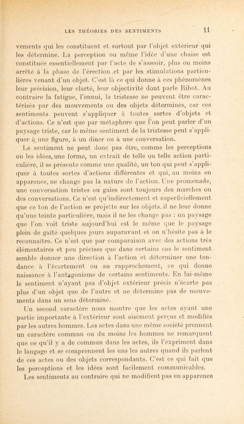 vements qui les constituent et surtout par l’objet extérieur qui les détermine. La perception ou même l’idée d’une chaise est constituée essentiellement par l’acte de s’asseoir, plus ou moins arrêté à la phase de l’érection .et par les stimulations particu¬ lières venant d’un objet. C’est là ce qui donne à ces phénomènes leur précision, leur clarté, leur objectivité dont parle Ribot. Au contraire la fatigue, l’ennui, la tristesse ne peuvent être carac¬ térisés par des mouvements ou des objets déterminés, car ces sentiments peuvent s’appliquer à toutes sortes d’objets et d’actions. Ce n’est que par métaphore que l’on peut parler d’un paysage triste, car le même sentiment de la tristesse peut s’appli¬ quer à une figure, à un diner ou à une conversation. Le sentiment ne peut donc pas être, comme les perceptions ou les idées, une forme, un extrait de telle ou telle action parti¬ culière, il se présente comme une qualité, un ton qui peut s’appli¬ quer à toutes sortes d’actions différentes et qui, au moins en apparence, ne change pas la nature de faction. Une promenade, une conversation tristes ou gaies sont toujours des marches ou des conversations. Ce n’est qu’indirectement et superficiellement que ce ton de l’action se projette sur les objets, il ne leur donne qu’une teinte particulière, mais il ne les change pas : un paysage que l’on voit triste aujourd’hui est le même que le paysage plein de gaîté quelques jours auparavant et on n’hésite pas à le reconnaître. Ce n’est que par comparaison avec des actions très élémentaires et peu précises que dans certains cas le sentiment semble donner une direction à l’action et déterminer une ten¬ dance à l’écartement ou au rapprochement, ce qui donne naissance à l’antagonisme de certains sentiments. En lui-même le sentiment n’ayant pas d’objet extérieur précis n’écarte pas plus d’un objet que de l’autre et ne détermine pas de mouve¬ ments dans un sens déterminé. Un second caractère nous montre que les actes ayant une partie importante à l’extérieur sont aisément perçus et modifiés par les autres hommes. Les actes dans une même société prennent un caractère commun ou du moins les hommes ne remarquent que ce qu’il y a de commun dans les actes, ils l’expriment dans le langage et se comprennent les uns les autres quand ils parlent de ces actes ou des objets correspondants. C’est ce qui fait que les perceptions et les idées sont facilement communicables. Les sentiments au contraire qui ne modifient pas en apparence