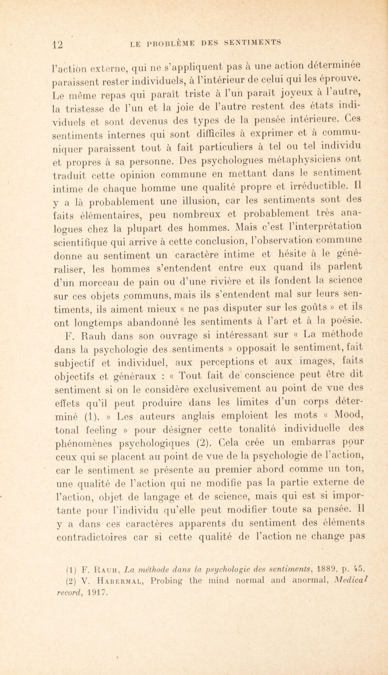 l’action externe, qui ne s’appliquent pas à une action déterminée paraissent rester individuels, à l’intérieur de celui qui les éprouve. Le même repas qui paraît triste à l’un parait joyeux à 1 autre, la tristesse de l’un et la joie de l’autre restent des états indi¬ viduels et sont devenus des types de la pensée intérieure. Ces sentiments internes qui sont difficiles à exprimer et à commu¬ niquer paraissent tout à fait particuliers à tel ou tel individu et propres à sa personne. Des psychologues métaphysiciens ont traduit cette opinion commune en mettant dans le sentiment intime de chaque homme une qualité propre et irréductible. Il y a là probablement une illusion, car les sentiments sont des faits élémentaires, peu nombreux et probablement très ana¬ logues chez la plupart des hommes. Mais c est 1 interprétation scientifique qui arrive à cette conclusion, l’observation commune donne au sentiment un caractère intime et hésite à le géné¬ raliser, les hommes s’entendent entre eux quand ils parlent d’un morceau de pain ou d’une rivière et ils fondent la science sur ces objets communs, mais ils s’entendent mal sur leurs sen¬ timents, ils aiment mieux « ne pas disputer sur les goûts » et ils ont longtemps abandonné les sentiments à l’art et à la poésie. F. Rauh dans son ouvrage si intéressant sur « La méthode dans la psychologie des sentiments » opposait le sentiment, fait subjectif et individuel, aux perceptions et aux images, faits objectifs et généraux : « Tout fait de conscience peut être dit sentiment si on le considère exclusivement au point de vue des effets qu’il peut produire dans les limites d’un corps déter¬ miné (1). » Les auteurs anglais emploient les mots « Mood, tonal feeling » pour désigner cette tonalité individuelle des phénomènes psychologiques (2). Cela crée un embarras pour ceux qui se placent au point de vue de la psychologie de faction, car le sentiment se présente au premier abord comme un ton, une qualité de l’action qui ne modifie pas la partie externe de l’action, objet de langage et de science, mais qui est si impor¬ tante pour l’individu qu’elle peut modifier toute sa pensée. Il y a dans ces caractères apparents du sentiment des éléments contradictoires car si cette qualité de faction ne change pas (1) F. Rauh, La méthode dans La psychologie des sentiments, 1889, p. 45. (2) V. Habermal, Probing the mind normal and anormal, Medical record, 1917.