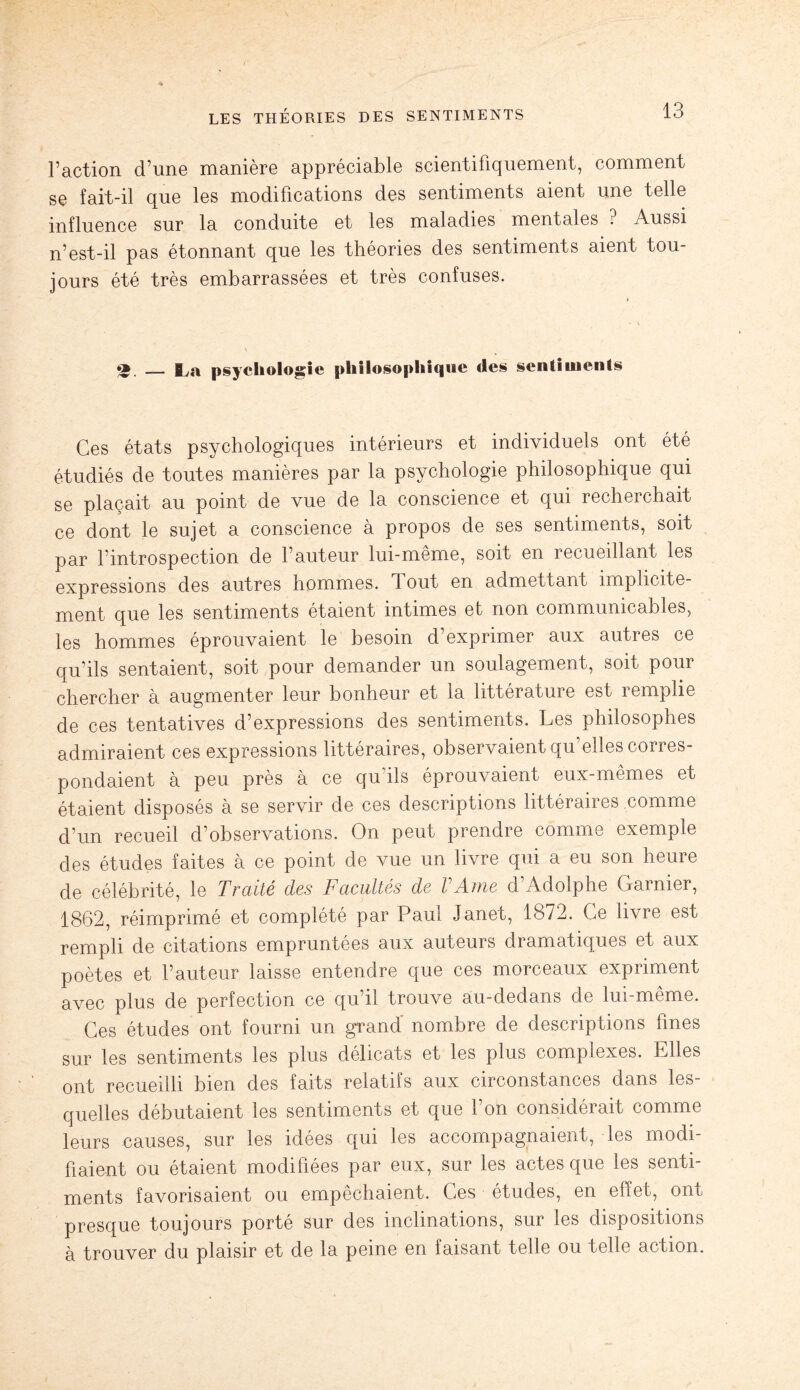 l’action d’une manière appréciable scientifiquement, comment se fait-il que les modifications des sentiments aient une telle influence sur la conduite et les maladies mentales ? Aussi n’est-il pas étonnant que les théories des sentiments aient tou¬ jours été très embarrassées et très confuses. — I^a psychologie philosophique des sentiments Ces états psychologiques intérieurs et individuels ont été étudiés de toutes manières par la psychologie philosophique qui se plaçait au point de vue de la conscience et qui recherchait ce dont le sujet a conscience à propos de ses sentiments, soit par l’introspection de l’auteur lui-même, soit en recueillant les expressions des autres hommes. Tout en admettant implicite¬ ment que les sentiments étaient intimes et non communicables, les hommes éprouvaient le besoin d’exprimer aux autres ce qu’ils sentaient, soit pour demander un soulagement, soit pour chercher a augmenter leur bonheur et la littérature est 1 emplie de ces tentatives d’expressions des sentiments. Les philosophes admiraient ces expressions littéraires, observaient qu’elles corres¬ pondaient à peu près à ce qu’ils éprouvaient eux-mêmes et étaient disposés à se servir de ces descriptions littéraires comme d’un recueil d’observations. On peut prendre comme exemple des études faites à ce point de vue un livre qui a eu son heure de célébrité, le Traité des Facultés de VAme d’Adolphe Garnier, 1862, réimprimé et complété par Paul Janet, 1872. Ce livre est rempli de citations empruntées aux auteurs dramatiques et aux poètes et l’auteur laisse entendre que ces morceaux expriment avec plus de perfection ce qu’il trouve au-dedans de lui-même. Ces études ont fourni un grand' nombre de descriptions fines sur les sentiments les plus délicats et les plus complexes. Elles ont recueilli bien des faits relatifs aux circonstances dans les¬ quelles débutaient les sentiments et que l’on considérait comme leurs causes, sur les idées qui les accompagnaient, les modi¬ fiaient ou étaient modifiées par eux, sur les actes que les senti¬ ments favorisaient ou empêchaient. Ces études, en effet, ont presque toujours porté sur des inclinations, sur les dispositions à trouver du plaisir et de la peine en faisant telle ou telle action.