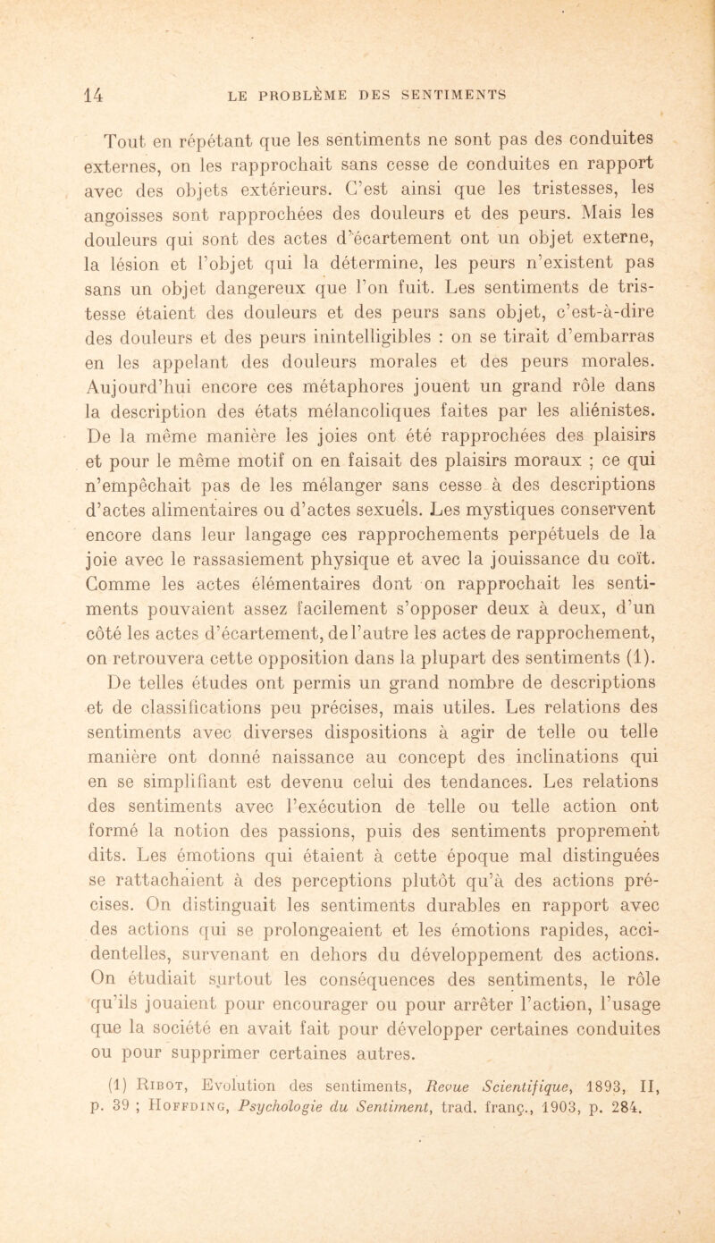 Tout en répétant que les sentiments ne sont pas des conduites externes, on les rapprochait sans cesse de conduites en rapport avec des objets extérieurs. C’est ainsi que les tristesses, les angoisses sont rapprochées des douleurs et des peurs. Mais les douleurs qui sont des actes d’écartement ont un objet externe, la lésion et l’objet qui la détermine, les peurs n’existent pas sans un objet dangereux que l’on fuit. Les sentiments de tris¬ tesse étaient des douleurs et des peurs sans objet, c’est-à-dire des douleurs et des peurs inintelligibles : on se tirait d’embarras en les appelant des douleurs morales et des peurs morales. Aujourd’hui encore ces métaphores jouent un grand rôle dans la description des états mélancoliques faites par les aliénistes. De la même manière les joies ont été rapprochées des plaisirs et pour le même motif on en faisait des plaisirs moraux ; ce qui n’empêchait pas de les mélanger sans cesse à des descriptions d’actes alimentaires ou d’actes sexuels. Les mystiques conservent encore dans leur langage ces rapprochements perpétuels de la joie avec le rassasiement physique et avec la jouissance du coït. Comme les actes élémentaires dont on rapprochait les senti¬ ments pouvaient assez facilement s’opposer deux à deux, d’un côté les actes d’écartement, de l’autre les actes de rapprochement, on retrouvera cette opposition dans la plupart des sentiments (1). De telles études ont permis un grand nombre de descriptions et de classifications peu précises, mais utiles. Les relations des sentiments avec diverses dispositions à agir de telle ou telle manière ont donné naissance au concept des inclinations qui en se simplifiant est devenu celui des tendances. Les relations des sentiments avec l’exécution de telle ou telle action ont formé la notion des passions, puis des sentiments proprement dits. Les émotions qui étaient à cette époque mal distinguées se rattachaient à des perceptions plutôt qu’à des actions pré¬ cises. On distinguait les sentiments durables en rapport avec des actions qui se prolongeaient et les émotions rapides, acci¬ dentelles, survenant en dehors du développement des actions. On étudiait surtout les conséquences des sentiments, le rôle qu’ils jouaient pour encourager ou pour arrêter l’action, l’usage que la société en avait fait pour développer certaines conduites ou pour supprimer certaines autres. (1) Ribot, Evolution des sentiments, Revue Scientifique, 1893, II, p. 39 ; Hoffding, Psychologie du Sentiment, trad. franç., 1903, p. 284.