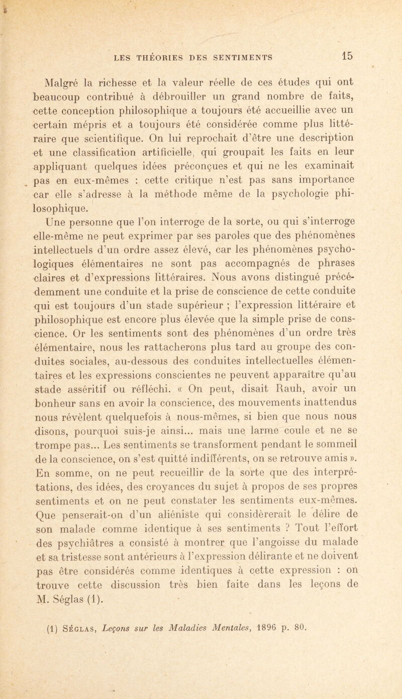 Malgré la richesse et la valeur réelle de ces études qui ont beaucoup contribué à débrouiller un grand nombre de faits, cette conception philosophique a toujours été accueillie avec un certain mépris et a toujours été considérée comme plus litté¬ raire que scientifique. On lui reprochait d’être une description et une classification artificielle, qui groupait les faits en leur appliquant quelques idées préconçues et qui ne les examinait pas en eux-mêmes : cette critique n’est pas sans importance car elle s’adresse à la méthode même de la psychologie phi¬ losophique. Une personne que l’on interroge de la sorte, ou qui s’interroge aile-même ne peut exprimer par ses paroles que des phénomènes intellectuels d’un ordre assez élevé, car les phénomènes psycho¬ logiques élémentaires ne sont pas accompagnés de phrases claires et d’expressions littéraires. Nous avons distingué précé¬ demment une conduite et la prise de conscience de cette conduite qui est toujours d’un stade supérieur ; l’expression littéraire et philosophique est encore plus élevée que la simple prise de cons¬ cience. Or les sentiments sont des phénomènes d’un ordre très élémentaire, nous les rattacherons plus tard au groupe des con¬ duites sociales, au-dessous des conduites intellectuelles élémen¬ taires et les expressions conscientes ne peuvent apparaître qu’au stade asséritif ou réfléchi. « On peut, disait Rauh, avoir un bonheur sans en avoir la conscience, des mouvements inattendus nous révèlent quelquefois à nous-mêmes, si bien que nous nous disons, pourquoi suis-je ainsi... mais une larme coule et ne se trompe pas... Les sentiments se transforment pendant le sommeil de la conscience, on s’est quitté indifférents, on se retrouve amis ». En somme, on ne peut recueillir de la sorte que des interpré¬ tations, des idées, des croyances du sujet à propos de ses propres sentiments et on ne peut constater les sentiments eux-mêmes. Que penserait-on d’un aliéniste qui considérerait le délire de son malade comme identique à ses sentiments ? Tout l’effort des psychiatres a consisté à montrer que l’angoisse du malade et sa tristesse sont antérieurs à l’expression délirante et ne doivent pas être considérés comme identiques à cette expression : on trouve cette discussion très bien faite dans les leçons de M. Séglas (1). (1) Séglas, Leçons sur les Maladies Mentales, 1896 p. 80. (