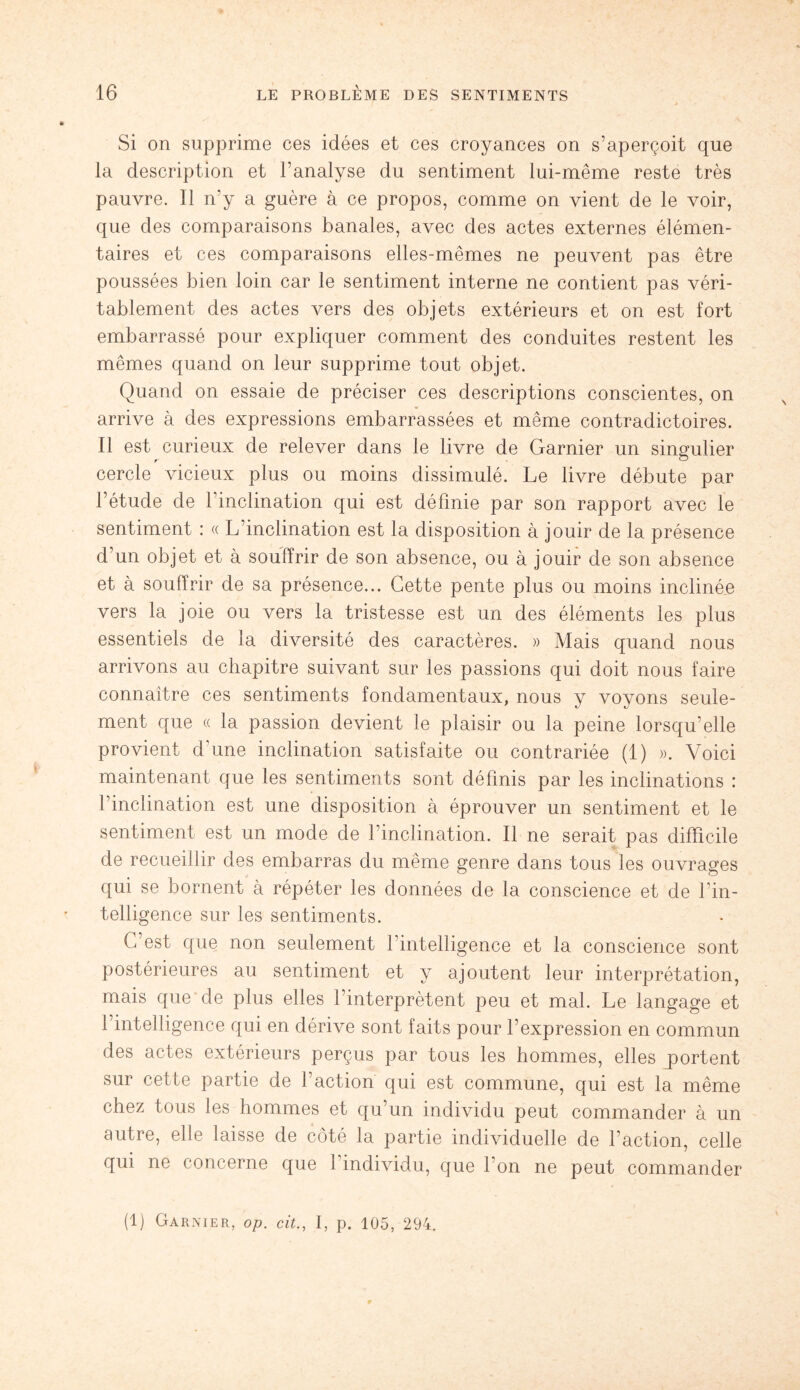 Si on supprime ces idées et ces croyances on s’aperçoit que la description et l’analyse du sentiment lui-même reste très pauvre. 11 n’y a guère à ce propos, comme on vient de le voir, que des comparaisons banales, avec des actes externes élémen¬ taires et ces comparaisons elles-mêmes ne peuvent pas être poussées bien loin car le sentiment interne ne contient pas véri¬ tablement des actes vers des objets extérieurs et on est fort embarrassé pour expliquer comment des conduites restent les mêmes quand on leur supprime tout objet. Quand on essaie de préciser ces descriptions conscientes, on arrive à des expressions embarrassées et même contradictoires. Il est curieux de relever dans le livre de Garnier un singulier cercle vicieux plus ou moins dissimulé. Le livre débute par l’étude de 1 inclination qui est définie par son rapport avec le sentiment : « L’inclination est la disposition à jouir de la présence d’un objet et à souffrir de son absence, ou à jouir de son absence et à souffrir de sa présence... Cette pente plus ou moins inclinée vers la joie ou vers la tristesse est un des éléments les plus essentiels de la diversité des caractères. » Mais quand nous arrivons au chapitre suivant sur les passions qui doit nous faire connaître ces sentiments fondamentaux, nous y voyons seule¬ ment que « la passion devient le plaisir ou la peine lorsqu’elle provient d'une inclination satisfaite ou contrariée (1) ». Voici maintenant que les sentiments sont définis par les inclinations : l’inclination est une disposition à éprouver un sentiment et le sentiment est un mode de l’inclination. Il ne serait pas difficile de recueillir des embarras du même genre dans tous les ouvrages qui se bornent à répéter les données de la conscience et de l’in¬ telligence sur les sentiments. C’est que non seulement fintelligence et la conscience sont postérieures au sentiment et y ajoutent leur interprétation, mais que de plus elles l’interprètent peu et mal. Le langage et l’intelligence qui en dérive sont faits pour l’expression en commun des actes extérieurs perçus par tous les hommes, elles portent sur cette partie de l’action qui est commune, qui est la même chez tous les hommes et qu’un individu peut commander à un autre, elle laisse de côté la partie individuelle de l’action, celle qui ne concerne que I individu, que l’on ne peut commander (1) Garnier, op. cit., I, p. 105, 294.