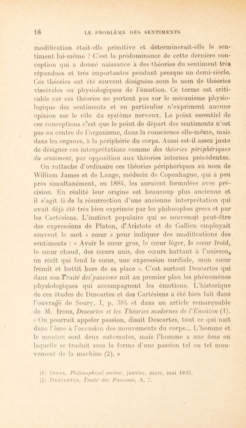 modification était-elle primitive et déterminerait-elle le sen¬ timent lui-même ? C’est la prédominance de cette dernière con¬ ception qui a donné naissance à des théories du sentiment très répandues et très importantes pendant presque un demi-siècle. Ces théories ont été souvent désignées sous le nom de théories viscérales ou physiologiques de l’émotion. Ce terme est criti- cable car ces théories ne portent pas sur le mécanisme physio¬ logique des sentiments et en particulier n’expriment aucune opinion sur le rôle du système nerveux. Le point essentiel de ces conceptions c’est que le point de départ des sentiments n’est pas au centre de l’organisme, dans la conscience elle-même, mais dans les organes, à la périphérie du corps. Aussi est-il assez juste de désigner ces interprétations comme des théories périphériques du sentiment, par opposition aux théories internes précédentes. On rattache d’ordinaire ces théories périphériques au nom de William James et de Lange, médecin de Copenhague, qui à peu près simultanément, en 1884, les auraient formulées avec pré¬ cision. En réalité leur origine est beaucoup plus ancienne et il s’agit là de la résurrection d’une ancienne interprétation qui avait déjà été très bien exprimée par les philosophes grecs et par les Cartésiens. L’instinct populaire qui se souvenait peut-être des expressions de Platon, d’Aristote et de Gallien employait souvent le mot « cœur » pour indiquer des modifications des sentiments : « Avoir le cœur gros, le cœur léger, le cœur froid, le cœur chaud, des cœurs unis, des cœurs battant à l’unisson, un récit qui fend le cœur, une expression cordiale, mon cœur frémit et battit hors de sa place ». C’est surtout Descartes qui dans son Traité des passions mit au premier plan les phénomènes physiologiques qui accompagnent les émotions. L’historique de ces études de Descartes et des Cartésiens a été bien fait dans l’ouvrage de Soury, I, p. 384 et dans un article remarquable de M. Irons, Descartes et les Théories modernes de VEmotion (1). « On pourrait appeler passion, disait Descartes, tout ce qui naît dans l’âme à l’occasion des mouvements du corps... L’homme et le mouton sont deux automates, mais l’homme a une âme en laquelle se traduit sous la forme d’une passion tel ou tel mou¬ vement de la machine (2). » (1) Irons, Philosophical review, janvier, mars, mai 1895. (2) Descartes, Traité des Passions, A, 7.