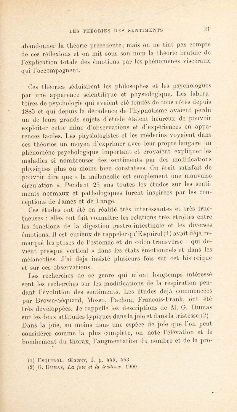 abandonner la théorie précédente; mais on ne tint pas compte de ces réflexions et on mit sous son nom la théorie brutale de l’explication totale des émotions par les phénomènes viscéraux qui raccompagnent. Ces théories séduisirent les philosophes et les psychologues par une apparence scientifique et physiologique. Les labora¬ toires de psychologie qui avaient été fondés de tous côtés depuis 1885 et qui depuis la décadence de l’hypnotisme avaient perdu un de leurs grands sujets d’étude étaient heureux de pouvoir exploiter cette mine d’observations et d’expériences en appa¬ rences faciles. Les physiologistes et les médecins voyaient dans ces théories un moyen d’exprimer avec leur propre langage un phénomène psychologique important et croyaient expliquer les maladies si nombreuses des sentiments par des modifications physiques plus ou moins bien constatées. On était satisfait de pouvoir dire que « la mélancolie est simplement une mauvaise circulation ». Pendant 25 ans toutes les études sur les senti¬ ments normaux et pathologiques furent inspirées par les con¬ ceptions de James et de Lange. Ces études ont été en réalité très intéressantes et très fruc¬ tueuses : elles ont fait connaître les relations très étroites entre les fonctions de la digestion gastro-intestinale et les diverses émotions. Il est curieux de rappeler qu’Esquirol (1) avait déjà re¬ marqué les ptoses de l’estomac et du colon transverse « qui de¬ vient presque vertical » dans les états émotionnels et dans les mélancolies. J’ai déjà insisté plusieurs fois sur cet historique et sur ces observations. Les recherches de ce genre qui m’ont longtemps intéressé sont les recherches sur les modifications de la respiration pen¬ dant l’évolution des sentiments. Les études déjà commencées par Brown-Séquard, Mosso, Pachon, François-Frank, ont été très développées. Je rappelle les descriptions de M. G. Dumas sur les deux attitudes typiques dans la joie et dans la tristesse (2) : Dans la joie, au moins dans une espèce de joie que l’on peut considérer comme la plus complète, on note l’élévation et le bombement du thorax, l’augmentation du nombre et de la pro- *►» (1) Esquirol, Œuvres, I, p. 445, 463. (2) G. Dumas, La joie et la tristesse, 1900.