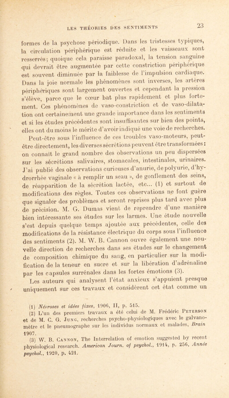 formes de la psychose périodique. Dans les tristesses typiques, la circulation périphérique est réduite et les vaisseaux sont resserrés; quoique cela paraisse paradoxal, la tension sanguine qui devrait être augmentée par cette constriction périphérique est souvent diminuée par la faiblesse de l’impulsion cardiaque. Dans la joie normale les phénomènes sont inverses, les artères périphériques sont largement ouvertes et cependant la pression s’élève, parce que le cœur bat plus rapidement et plus forte¬ ment. Ces phénomènes de vaso-constriction et de vaso-dilata¬ tion ont certainement une grande importance dans les sentiments et si les études précédentes sont insuffisantes sur bien des points, elles ont du moins le mérite d’avoir indiqué une voie de recherches. Peut-être sous l’influence de ces troubles vaso-moteurs, peut- être directement, les diverses sécrétions peuvent être transformées : on connaît le grand nombre des observations un peu dispersées sur les sécrétions salivaires, stomacales, intestinales, urinaires. J’ai publié des observations curieuses d’anurie, de polyurie, d’hy- drorrhée vaginale « à remplir un seau », de gonflement des seins, de réapparition de la sécrétion lactée, etc... (1) et surtout de modifications des règles. Toutes ces observations ne font guère que signaler des problèmes et seront reprises plus tard avec plus de précision. M. G. Dumas vient de reprendre d’une manière bien intéressante ses études sur les larmes. Une étude nouvelle s’est depuis quelque temps ajoutée aux précédentes, celle des modifications de la résistance électrique du corps sous l’mfluence des sentiments (2). M. W. B. Gannon ouvre également une nou¬ velle direction de recherches dans ses études sur le changement de composition chimique du sang, en particulier sur la modi¬ fication de la teneur en sucre et sur la libération d’adrénaline par les capsules surrénales dans les fortes émotions (3). Les auteurs qui analysent l’état anxieux s appuient presque uniquement sur ces travaux et considèrent cet état comme un (1) Névroses et idées fixes, 1906, II, p. 515. (2) L’un des premiers travaux a été celui de M. Frédéric Peterson et de M. G. G. Jung, recherches psycho-physiologiques avec le galvano¬ mètre et le pneumographe sur les individus normaux et malades, Brain 1907. (3) W. B. Gannon, The Interrelation of émotion suggested by recent physiological research. American Journ. of psychol., 1914, p. 256, Année psychol., 1920, p, 421.