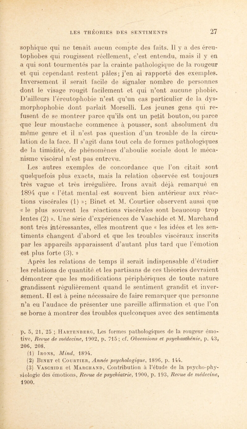 sophique qui ne tenait aucun compte des faits. Il y a des éreu¬ tophobes qui rougissent réellement, c’est entendu, mais il y en a qui sont tourmentés par la crainte pathologique de la rougeur et qui cependant restent pâles; j’en ai rapporté des exemples. Inversement il serait facile de signaler nombre de personnes dont le visage rougit facilement et qui n’ont aucune phobie. D’ailleurs l’éreutophobie n’est qu’un cas particulier de la dys- morphophobie dont parlait Morselli. Les jeunes gens qui re¬ fusent de se montrer parce qu’ils ont un petit bouton, ou parce que leur moustache commence à pousser, sont absolument du même genre et il n’est pas question d’un trouble de la circu¬ lation de la face. Il s’agit dans tout cela de formes pathologiques de la timidité, de phénomènes d’aboulie sociale dont le méca¬ nisme viscéral n’est pas entrevu. Les autres exemples de concordance que l’on citait sont quelquefois plus exacts, mais la relation observée est toujours très vague et très irrégulière. Irons avait déjà remarqué en 1894 que « l’état mental est souvent bien antérieur aux réac¬ tions viscérales (1) »; Binet et M. Courtier observent aussi que « le plus souvent les réactions viscérales sont beaucoup trop lentes (2) ». Une série d’expériences de Yaschide et M. Marchand sont très intéressantes, elles montrent que « les idées et les sen¬ timents changent d’abord et que les troubles viscéraux inscrits par les appareils apparaissent d’autant plus tard que l’émotion est plus forte (3). » Après les relations de temps il serait indispensable d’étudier les relations de quantité et les partisans de ces théories devraient démontrer que les modifications périphériques de toute nature grandissent régulièrement quand le sentiment grandit et inver¬ sement. Il est à peine nécessaire de faire remarquer que personne n’a eu l’audace de présenter une pareille affirmation et que l’on se borne à montrer des troubles quelconques avec des sentiments p. 5, 21, 25 ; Hartenberg, Les formes pathologiques de la rougeur émo¬ tive, Revue de médecine, 1902, p. 715 ; cf. Obsessions et psychasthénie, p. 43, 206, 208. (1) Irons, Mind, 1894. (2) Binet et Courtier, Année psychologique, 1896, p. 144. (3) Vaschide et Marchand, Contribution à l’étude de la psycho-phy¬ siologie des émotions, Revue de psychiatrie, 1900, p. 193, Revue de médecine, 1900.