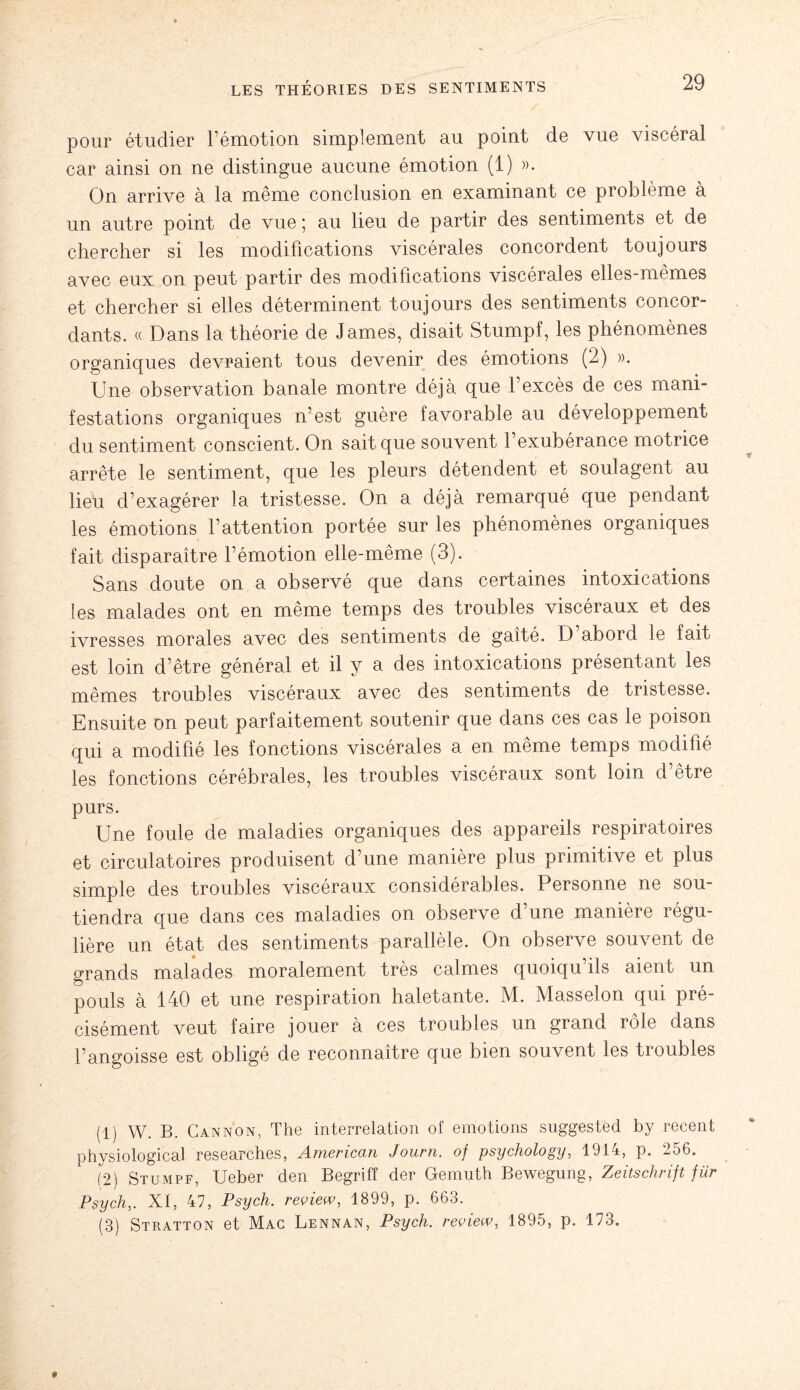 pour étudier l’émotion simplement au point de vue viscéral car ainsi on ne distingue aucune émotion (1) ». On arrive à la même conclusion en examinant ce problème à un autre point de vue; au lieu de partir des sentiments et de chercher si les modifications viscérales concordent toujours avec eux on peut partir des modifications viscérales elles-mêmes et chercher si elles déterminent toujours des sentiments concor¬ dants. « Dans la théorie de James, disait Stumpf, les phénomènes organiques devraient tous devenir des émotions (2) ». Une observation banale montre déjà que l’excès de ces mani¬ festations organiques n’est guère favorable au développement du sentiment conscient. On sait que souvent l’exubérance motrice arrête le sentiment, que les pleurs détendent et soulagent au lieu d’exagérer la tristesse. On a déjà remarqué que pendant les émotions l’attention portée sur les phénomènes organiques fait disparaître l’émotion elle-même (3). Sans doute on a observé que dans certaines intoxications les malades ont en même temps des troubles viscéraux et des ivresses morales avec des sentiments de gaîté. D’abord le fait est loin d’être général et il y a des intoxications présentant les mêmes troubles viscéraux avec des sentiments de tristesse. Ensuite on peut parfaitement soutenir que dans ces cas le poison qui a modifié les fonctions viscérales a en même temps modifié les fonctions cérébrales, les troubles viscéraux sont loin d’être purs. Une foule de maladies organiques des appareils respiratoires et circulatoires produisent d’une manière plus primitive et plus simple des troubles viscéraux considérables. Personne ne sou¬ tiendra que dans ces maladies on observe d une manière régu¬ lière un état des sentiments parallèle. On observe souvent de grands malades moralement très calmes quoiqu’ils aient un pouls à 140 et une respiration haletante. M. Masselon qui pré¬ cisément veut faire jouer à ces troubles un grand rôle dans l’angoisse est obligé de reconnaître que bien souvent les troubles (1) W. B. Cannon, The interrelation of émotions suggested by recent phvsiological researches, Americcin Journ. of psychology, 1914, p. 2o6. (2) Stumpf, Ueber den Begriff der Gemuth Bewegung, Zeitschrift für Psych,. XI, 47, Psych. review, 1899, p. 663. (3) Stratton et Mac Lennan, Psych. review, 1895, p. 173.