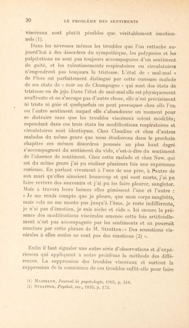 viscéraux sont plutôt pénibles que véritablement émotion¬ nels (1). Dans les névroses mêmes les troubles que l’on rattache au¬ jourd’hui à des désordres du sympathique, les polypnées et les palpitations ne sont pas toujours accompagnées d’un sentiment de gaîté, et les ralentissements respiratoires ou circulatoires n’engendrent pas toujours la tristesse. L’état de « mal-mal » de Flore est parfaitement distingué par cette curieuse malade de ses états de « noir ou de Champagne » qui sont des états de tristesse ou de joie. Dans l’état de mal-mal elle est physiquement souflrante et ne s’occupe pas d’autre chose, elle n’est précisément ni triste ni gaie et quelquefois on peut provoquer chez elle l’un ou 1 autre sentiment auquel elle s’abandonne un moment pour se distraire sans que les troubles viscéraux soient modifiés; cependant dans ces trois états les modifications respiratoires et circulatoires sont identiques. Chez Claudine et chez d’autres malades du même genre que nous étudierons dans le prochain chapitre ces mêmes désordres poussés au plus haut degré s’accompagnent du sentiment du vide, c’est-à-dire du sentiment de l’absence de sentiment. Chez cette malade et chez Now. qui est du même genre j’ai pu réaliser plusieurs fois une expérience curieuse. En parlant vivement à l’une de son père, à Fautre de son mari qu’elles aimaient beaucoup et qui sont morts, j’ai pu faire revivre des souvenirs et j’ai pu les faire pleurer, sangloter. Mais à travers leurs larmes elles gémissent l’une et l’autre : « Je me rends compte que je pleure, que mon corps sanglotte, mais cela ne me monte pas jusqu’à l’âme, je reste indifférente, je n’ai pas d’émotion, je suis sèche et vide ». Ici encore la pré¬ sence des modifications viscérales amenée cette fois artificielle¬ ment n’est pas accompagnée par les sentiments et on pourrait conclure par cette phrase de M. Stratton : « Des sensations vis¬ cérales à elles seules ne sont pas des émotions (2) ». Enfin il faut signaler une autre série d’observations et d’expé¬ riences qui appliquent à notre problème la méthode des diffé¬ rences. La suppression des troubles viscéraux et surtout la suppression de la conscience de ces troubles suffit-elle pour faire (1) Masselon, Journal de psychologie, 1905, p. 510. (2) Stratton, Psychol. rev., 1895, p. 173.