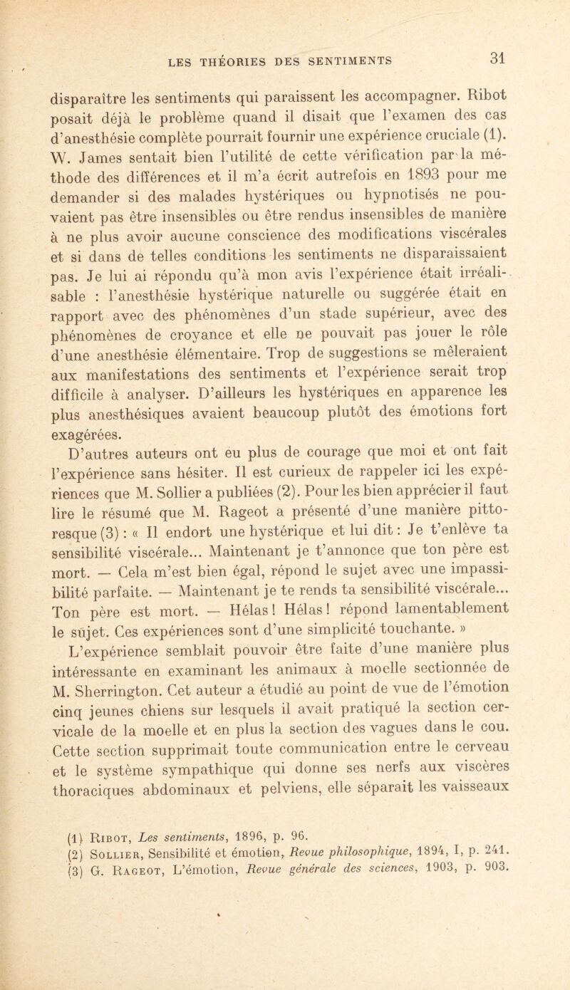 disparaître les sentiments qui paraissent les accompagner. Ribot posait déjà le problème quand il disait que l’examen des cas d’anesthésie complète pourrait fournir une expérience cruciale (1). W. James sentait bien l’utilité de cette vérification par la mé¬ thode des différences et il m’a écrit autrefois en 1893 pour me demander si des malades hystériques ou hypnotisés ne pou¬ vaient pas être insensibles ou être rendus insensibles de manière à ne plus avoir aucune conscience des modifications viscérales et si dans de telles conditions les sentiments ne disparaissaient pas. Je lui ai répondu qu’à mon avis l’expérience était irréali¬ sable : l’anesthésie hystérique naturelle ou suggérée était en rapport avec des phénomènes d’un stade supérieur, avec des phénomènes de croyance et elle ne pouvait pas jouer le rôle d’une anesthésie élémentaire. Trop de suggestions se mêleraient aux manifestations des sentiments et l’expérience serait trop difficile à analyser. D’ailleurs les hystériques en apparence les plus anesthésiques avaient beaucoup plutôt des émotions fort exagérées. D’autres auteurs ont eu plus de courage que moi et ont fait l’expérience sans hésiter. Il est curieux de rappeler ici les expé¬ riences que M. Sollier a publiées (2). Pour les bien apprécier il faut lire le résumé que M. Rageot a présenté d’une manière pitto¬ resque (3) : « Il endort une hystérique et lui dit: Je t’enlève ta sensibilité viscérale... Maintenant je t’annonce que ton père est mort. — Cela m’est bien égal, répond le sujet avec une impassi¬ bilité parfaite. — Maintenant je te rends ta sensibilité viscérale... Ton père est mort. — Hélas ! Hélas ! répond lamentablement le sujet. Ces expériences sont d’une simplicité touchante. » L’expérience semblait pouvoir être faite d’une manière plus intéressante en examinant les animaux à moelle sectionnée de M. Sherrington. Cet auteur a étudié au point de vue de l’émotion cinq jeunes chiens sur lesquels il avait pratiqué la section cer¬ vicale de la moelle et en plus la section des vagues dans le cou. Cette section supprimait toute communication entre le cerveau et le système sympathique qui donne ses nerfs aux viscères thoraciques abdominaux et pelviens, elle séparait les vaisseaux (1) Ribot, Les sentiments, 1896, p. 96. (2) Sollier, Sensibilité et émotion, Revue philosophique, 1894, I, p. 241. (3) G. Rageot, L’émotion, Revue générale des sciences, 1903, p. 903.