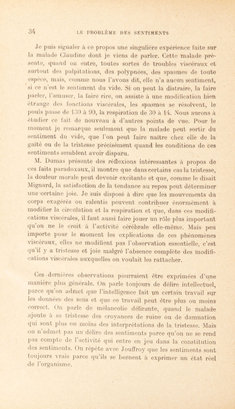 Je puis signaler à ce propos une singulière expérience faite sur la malade Claudine dont je viens de parler. Cette malade pré¬ sente, quand on entre, toutes sortes de troubles viscéraux et surtout des palpitations, des polypnées, des spasmes de toute espèce, mais, comme nous l’avons dit, elle n’a aucun sentiment, si ce n’est le sentiment du vide. Si on peut la distraire, la faire parler, l’amuser, la faire rire, on assiste à une modification bien étrange des fonctions viscérales, les spasmes se résolvent, le pouls passe de 130 à 90, la respiration de 30 à 14. Nous aurons à étudier ce fait de nouveau à d’autres points de vue. Pour le moment je remarque seulement que la malade peut sortir du sentiment du vide, que l’on peut faire naître chez elle de la galté ou de la tristesse précisément quand les conditions de ces sentiments semblent avoir disparu. M. Dumas présente des réflexions intéressantes à propos de ces faits paradoxaux, il montre que dans certains cas la tristesse, la douleur morale peut devenir excitante et que, comme le disait Mignard, la satisfaction de la tendance au repos peut déterminer une certaine joie. Je suis disposé à dire que les mouvements du corps exagérés ou -ralentis peuvent contribuer énormément à modifier la circulation et la respiration et que, dans ces modifi¬ cations viscérales, il faut aussi faire jouer un rôle plus important qu on ne le croit à l’activité cérébrale elle-même. Mais peu importe pour le moment les explications de ces phénomènes viscéraux, elles ne modifient pas l’observation essentielle, c’est qu il y a tristesse et joie malgré l’absence complète des modifi¬ cations viscérales auxquelles on voulait les rattacher. Ces .dernières observations pourraient être exprimées d’une manière plus générale. On parle toujours de délire intellectuel, parce qu on admet que l’intelligence fait un certain travail sur les données des sens et que ce travail peut être plus ou moins correct. On parle de mélancolie délirante, quand le malade ajoute à sa tristesse des croyances de ruine ou de damnation qm sont plus ou moins des interprétations de la. tristesse. Mais on n admet pas un délire des sentiments parce qu’on ne se rend pas compte de 1 activité qui entre en jeu dans la constitution des sentiments. On répète avec Jouffroy que les sentiments sont toujours vrais parce qu’ils se bornent à exprimer un état réel de l’organisme.