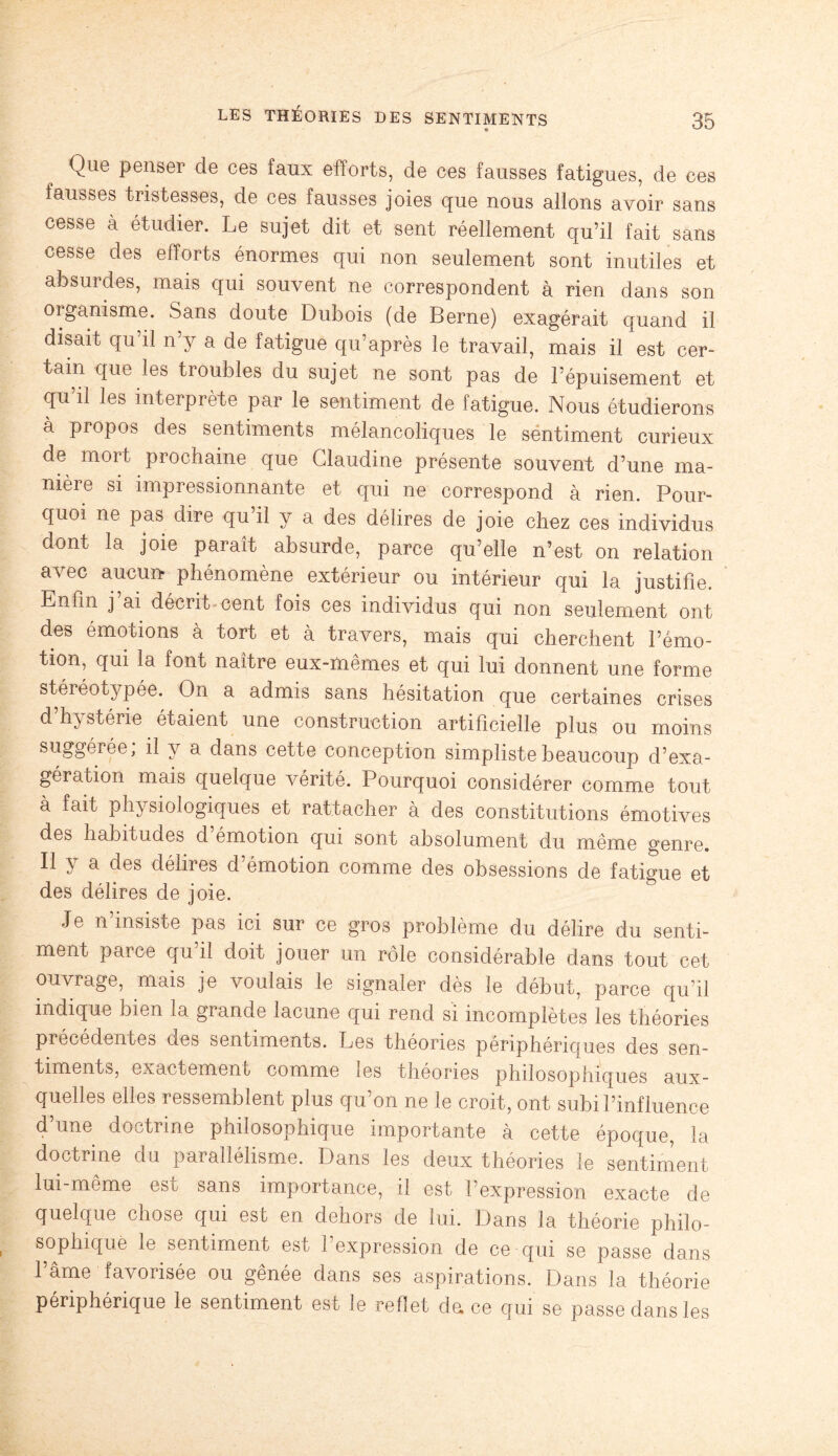 Que penser de ces faux efforts, de ces fausses fatigues, de ces fausses tristesses, de ces fausses joies que nous allons avoir sans cesse à étudier. Le sujet dit et sent réellement qu’il fait sans cesse des efforts énormes qui non seulement sont inutiles et absurdes, mais qui souvent ne correspondent à rien dans son organisme. Sans doute Dubois (de Berne) exagérait quand il disait qu’il n’y a de fatigue qu’après le travail, mais il est cer¬ tain que les troubles du sujet ne sont pas de l’épuisement et qu’il les interprète par le sentiment de fatigue. Nous étudierons à propos des sentiments mélancoliques le sentiment curieux de mort prochaine que Claudine présente souvent d’une ma¬ nière si impressionnante et qui ne correspond à rien. Pour¬ quoi ne pas dire qu il y a des délires de joie chez ces individus dont la joie paraît absurde, parce qu’elle n’est on relation avec aucun- phénomène extérieur ou intérieur qui la justifie. Enfin j’ai décrit cent fois ces individus qui non seulement ont des émotions à tort et à travers, mais qui cherchent l’émo¬ tion, qui la font naître eux-mêmes et qui lui donnent une forme stéréotypée. On a admis sans hésitation que certaines crises d h} stérie étaient une construction artificielle plus ou moins suggérée, il y a dans cette conception simpliste beaucoup d’exa¬ gération mais quelque vérité. Pourquoi considérer comme tout à fait physiologiques et rattacher à des constitutions émotives des habitudes d’émotion qui sont absolument du même genre. Il y a des délires d’émotion comme des obsessions de fatigue et des délires de joie. Je n insiste pas ici sur ce gros problème du délire du senti¬ ment parce qu’il doit jouer un rôle considérable dans tout cet ouvrage, mais je voulais le signaler dès le début, parce qu’il indique bien la grande lacune qui rend si incomplètes les théories précédentes des sentiments. Les théories périphériques des sen¬ timents, exactement comme les théories philosophiques aux¬ quelles elles ressemblent plus qu’on ne le croit, ont subi l’influence d’une doctrine philosophique importante à cette époque, la doctrine du parallélisme. Dans les deux théories le sentiment lui-même est sans importance, il est l’expression exacte de quelque chose qui est en dehors de lui. Dans la théorie philo¬ sophique le sentiment est l’expression de ce qui se passe dans l’âme favorisée ou gênée dans ses aspirations. Dans la théorie périphérique le sentiment est le reflet da ce qui se passe dans les