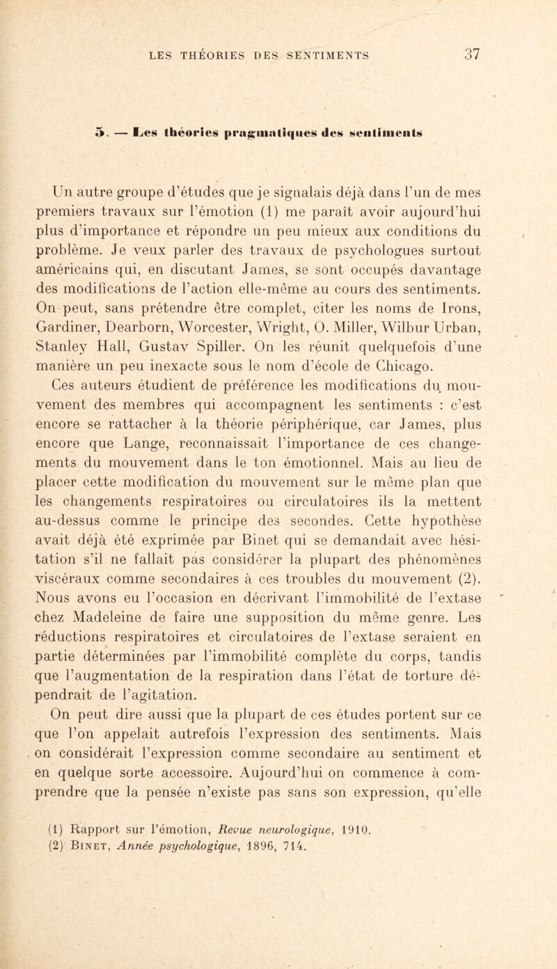 5. — Les théories pragmatiques des sentiments Un autre groupe d’études que je signalais déjà dans l’un de mes premiers travaux sur l’émotion (1) me paraît avoir aujourd’hui plus d’importance et répondre un peu mieux aux conditions du problème. Je veux parler des travaux de psychologues surtout américains qui, en discutant James, se sont occupés davantage des modifications de l’action elle-même au cours des sentiments. On peut, sans prétendre être complet, citer les noms de Irons, Gardiner, Dearborn, Worcester, Wright, O. Miller, Wilbur Urban, Stanley Hall, Gustav Spiller. On les réunit quelquefois d’une manière un peu inexacte sous le nom d’école de Chicago. Ces auteurs étudient de préférence les modifications du mou¬ vement des membres qui accompagnent les sentiments : c’est encore se rattacher à la théorie périphérique, car James, plus encore que Lange, reconnaissait l’importance de ces change¬ ments du mouvement dans le ton émotionnel. Mais au lieu de placer cette modification du mouvement sur le même plan que les changements respiratoires ou circulatoires ils la mettent au-dessus comme le principe des secondes. Cette hypothèse avait déjà été exprimée par Binet qui se demandait avec hési¬ tation s’il ne fallait pas considérer la plupart des phénomènes viscéraux comme secondaires à ces troubles du mouvement (2). Nous avons eu l’occasion en décrivant l’immobilité de l’extase chez Madeleine de faire une supposition du même genre. Les réductions respiratoires et circulatoires de l’extase seraient en partie déterminées par l’immobilité complète du corps, tandis que l’augmentation de la respiration dans l’état de torture dé¬ pendrait de l’agitation. On peut dire aussi que la plupart de ces études portent sur ce que l’on appelait autrefois l’expression des sentiments. Mais on considérait l’expression comme secondaire au sentiment et en quelque sorte accessoire. Aujourd’hui on commence à com¬ prendre que la pensée n’existe pas sans son expression, qu’elle (1) Rapport sur l’émotion, Revue neurologique, 1910. (2) Binet, Année psychologique, 1896, 714.