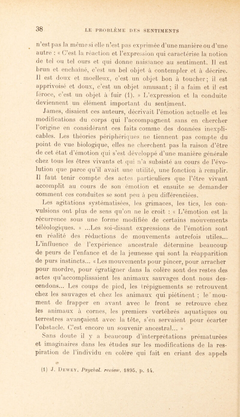 n’est pas la même si elle n’est pas exprimée d’une manière ou d’une autre : « C’est la réaction et l’expression qui caractérise la notion de tel ou tel ours et qui donne naissance au sentiment. Il est brun et enchaîné, c’est un bel objet à contempler et à décrire. Il est doux et moelleux, c’est un objet bon à toucher; il est apprivoisé et doux, c’est un objet amusant; il a faim et il est féroce, c’est un objet à fuir (1). » L’expression et la conduite deviennent un élément important du sentiment. James, disaient ces auteurs, décrivait l’émotion actuelle et les modifications du corps qui l’accompagnent sans en chercher l’origine en considérant ces faits comme des données inexpli¬ cables. Les théories périphériques ne tiennent pas compte du point de vue biologique, elles ne cherchent pas la raison d’être de cet état d’émotion qui s'est développé d’une manière générale chez tous les êtres vivants et qui n’a subsisté au cours de l’évo¬ lution que parce qu’il avait une utilité, une fonction à remplir. Il faut tenir compte des actes particuliers que l’être vivant accomplit au cours de son émotion et ensuite se demander comment ces conduites se sont peu à peu différenciées. Les agitations systématisées, les grimaces, les tics, les con¬ vulsions ont plus de sens qu’on ne le croit : « L’émotion est la récurrence sous une forme modifiée de certains mouvements téléologiques. » ...Les soi-disant expressions de l’émotion sont en réalité des réductions de mouvements autrefois utiles... L’inlluence de l’expérience ancestrale détermine beaucoup de peurs de l’enfance et de la jeunesse qui sont la réapparition de purs instincts... « Les mouvements pour pincer, pour arracher pour mordre, pour égratigner dans la colère sont des restes des actes qu’accomplissaient les animaux sauvages dont nous des¬ cendons... Les coups de pied, les trépignements se retrouvent chez les sauvages et chez les animaux qui piétinent ; le * mou- ment de frapper en avant avec le front se retrouve chez les animaux à cornes, les premiers vertébrés aquatiques ou terrestres avançaient avec la tête, s’en servaient pour écarter l’obstacle. C’est encore un souvenir ancestral... » Sans doute il y a beaucoup d’interprétations prématurées et imaginaires dans les études sur les modifications de la res¬ piration de l’individu en colère qui fait en criant des appels (1) J. Dewey, Psychol. review, 1895, p. 14.