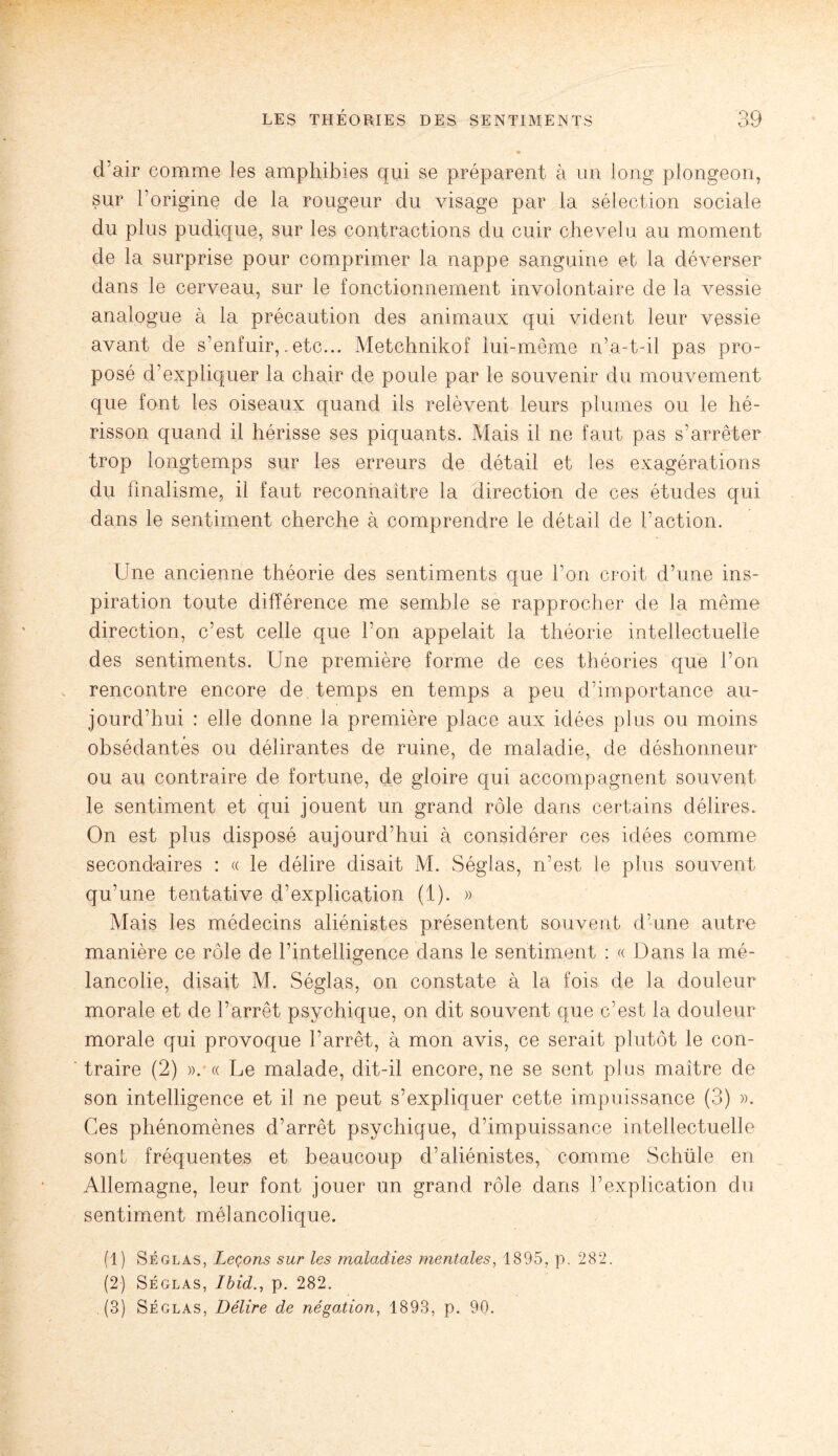 d’air comme les amphibies qui se préparent à un long plongeon, sur l’origine de la rougeur du visage par la sélection sociale du plus pudique, sur les contractions du cuir chevelu au moment de la surprise pour comprimer la nappe sanguine et la déverser dans le cerveau, sur le fonctionnement involontaire de la vessie analogue à la précaution des animaux qui vident leur vessie avant de s’enfuir,. etc... Metchnikof lui-même n’a-t-il pas pro¬ posé d'expliquer la chair de poule par le souvenir du mouvement que font les oiseaux quand ils relèvent leurs plumes ou le hé¬ risson quand il hérisse ses piquants. Mais il ne faut pas s’arrêter trop longtemps sur les erreurs de détail et les exagérations du finalisme, il faut reconnaître la direction de ces études qui dans le sentiment cherche à comprendre le détail de l’action. Une ancienne théorie des sentiments que l’on croit d’une ins¬ piration toute différence me semble se rapprocher de la même direction, c’est celle que l’on appelait la théorie intellectuelle des sentiments. Une première forme de ces théories que l’on rencontre encore de temps en temps a peu d’importance au¬ jourd’hui : elle donne la première place aux idées plus ou moins obsédantes ou délirantes de ruine, de maladie, de déshonneur ou au contraire de fortune, de gloire qui accompagnent souvent le sentiment et qui jouent un grand rôle dans certains délires. On est plus disposé aujourd’hui à considérer ces idées comme secondaires : « le délire disait M. Séglas, n’est le plus souvent qu’une tentative d’explication (1). » Mais les médecins aliénistes présentent souvent d’une autre manière ce rôle de l’intelligence dans le sentiment : « Dans la mé¬ lancolie, disait M. Séglas, on constate à la fois de la douleur morale et de l’arrêt psychique, on dit souvent que c’est la douleur morale qui provoque l’arrêt, à mon avis, ce serait plutôt le con¬ traire (2) ». « Le malade, dit-il encore, ne se sent plus maître de son intelligence et il ne peut s’expliquer cette impuissance (3) ». Ces phénomènes d’arrêt psychique, d’impuissance intellectuelle sont fréquentes et beaucoup d’aliénistes, comme Schüle en Allemagne, leur font jouer un grand rôle dans l’explication du sentiment mélancolique. (1) Séglas, Leçons sur les maladies mentales, 1895, p. 282. (2) Séglas, Ibid., p. 282. (3) Séglas, Délire de négation, 1893, p. 90.